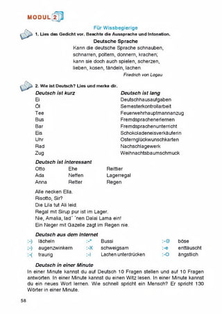 1MI0DUL! t
Fur Wissbegierige
1. Lies das Gedicht vor. Beachte die Aussprache und Intonation.
Deutsche Sprache
Kann die deutsche Sprache schnauben,
schnarren, poitern, donnern, krachen;
kann sie doch auch spielen, scherzen,
lieben, kosen, tandeln, iachen.
Friedrich von Logau
2. Wie ist Deutsch? Lies und merke
Deutsch ist kurz
Ei
Oi
Tee
Bus
Bar
Eis
Uhr
Rad
Zug
Deutsch ist lang
Deutschhausaufgaben
Semesterkontrollarbeit
Feuerwehrhauptmannanzug
Fremdsprachenerlernen
Fremdsprachenunterricht
Schokoladeneisverka uteri n
Osterngluckwunschkarten
Nachschlagewerk
Weihnachtsbaumschmuck
Deutsch ist interessant
Otto Ehe Reittier
Ada Neffen Lagerregal
Anna Retter Regen
Alle necken Ella.
Risotto, Sir?
Die Lila tut Ali leid.
Regal mit Sirup pur ist im Lager.
Nie, Amalia, lad' 'nen Dalai Lama ein!
Ein Neger mit Gazelle zagt im Regen nie.
Deutsch aus dem Internet
-) lacheln Bussi :-@ bose
-) augenzwinkern :-X schweigsam :-e enttauscht
-( traurig :-l Lachen unterdrticken :-0 angstlich
Deutsch in einer Minute
In einer Minute kannst du auf Deutsch 10 Fragen stellen und auf 10 Fragen
antworten. In einer Minute kannst du einen Witz lesen. In einer Minute kannst
du ein neues Wort lernen. Wie schnell spricht ein Mensch? Er spricht 130
Worter in einer Minute.
58
 