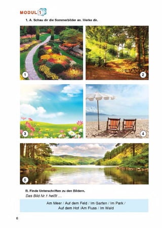 M O D U L [ f p
1. A. Schau dir die Sommerbilder an. Merke dir.
B. Finde Unterschriften zu den Bildern.
Das Bild Nr. 1 heiBt...
6
Am Meer / Auf dem Feld / Im Garten / Im Park /
Auf dem Hof /Am Fluss / Im Wald
 