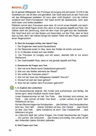 M O D U L 2
Es ist gerade Mittagszeit. Der Franzose ist hungrig und will essert. Ertritt in die
Gaststube ein: sie ist klein und gemutlich. Der Gast setzt sich an den Tisch und
will das Mittagessen bestellen. Er kann aber nicht Deutsch. Und der Kellner
verstand kein Wort Franzosisch. Der Gast nimmt die Speisekarte, kann aber
nicht lesen und nichts bestellen.
Plotzlich kommt dem Franzosen eine Idee. Er nimmt einen Bleistift und zeich-
net auf einem Blatt Papier einen Pilz, denn er hat gerade Appetit auf Pilze. Der
Kellner sieht die Zeichnung, nickt mit dem Kopf und geht aus der Gaststube.
Der Gast freut sich auf das Essen und besonders auf die Pilze, aber er freut
sich zu fruh, denn der Kellner bringt ihm keinen Teller mit den Pilzen, sondern
einen Regenschirm.
B. Sind die Aussagen richtig Oder falsch? Sag.
1. Der Englander reist durch Deutschland.
2. Der Reisende badet im See, denn das Wetter ist schon und warm.
3. In 15 Minuten andert sich das Wetter.
4. Der Franzose ist hungrig und will essen, deshalb halt er vor einem
Restaurant.
5. Der Gast bestellt Pilze, denn er hat gerade Appetit auf Pilze.
C. Beantworte die Fragen zum Text.
1. Wer hat eine Reise durch Deutschland gemacht?
2. Wie war das Wetter wahrend der Reise?
3. Wo wollte der Franzose essen?
4. Wie hat der Gast das Mittagessen bestellt? Warum?
5. Worauf hat sich der Gast gefreut?
6. Was hat der Kellner dem Franzosen gebracht?
1. A. Erganze den Luckentext.
Die Deutschstunde beginnt. Die Kinder sind aufmerksam und fleiBig. Sie
lernen gern, denn Deutsch macht ihnen SpaB.
Unser Klassenzimmer ist hell. Die Pulte ... (die Schuler) sind schmal, der
Tisch ... (der Lehrer) ist breit. Das Buch ... (unser Lehrer) ist groB. Sein
Worterbuch ist neu.
Auf den Banken liegen die Schulsachen ... (die Schuler). Ihre Deutschbucher
sind neu. Das Heft ... (dieser Schuler) ist blau. Der Deckel ... (sein Buch)
ist dick. Das Heft ... (jene Schulerin) ist dunn. Das Vokabelnheft ... (das
Madchen) ist grun.
Im Unterricht stellt der Lehrer Fragen. Die Kinder beantworten die Fragen
... (ihr Lehrer). Die Antworten ... (die Kinder) sind richtig. Der Lehrer ist mit
den Antworten (seine Schuler) zufrieden.
B. Stell Fragen zum Text.
62
 