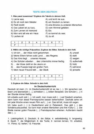 TESTE DEIN DEUTSCH!
1. Was passt zusammen? Erganze die
1) Lerne was,
2) Es ist noch kein Meister
3) FleiB bricht
4) Das Leben ist zu kurz,
5) Zum Lernen ist niemand
6) Man wird ait wie ein Haus
7) Lachen ist
Tabelle in deinem Heft.
A) und lernt nie aus.
B) um Deutsch zu lernen.
C) eine BrQcke zu anderen Menschen.
D) vom Himmel gefalien.
E) Eis.
F) so kannst du was.
G) zu alt.
1 2 3 4 5 6 7
F
2. Wahle die richtige Proposition. Erganze die Satze. Schreib in dein Heft.
1) Ich bin ... der Hitze nichtgekommen.
2) Meine Eltern fahren aufs Land ... des Regens.
3) Das Kino liegt ... unseres Hauses.
4) Die Schuler arbeiten ... des Unterrichts immer fleiBig.
5) ... der Hose zieht er die Jeans an.
6) ... des Flusses liegt ein groBer Park.
7) Mein neuer Freund lebt ... der Stadt.
A) unweit
B) statt
C) wegen
D) auBerhalb
E) trotz
F) wahrend
G) jenseits
1 2 3 4 5 6 7
C
3. Erganze die Satze. Schreib in dein Heft.
Im Deutschunterricht
Deutsch ist mein (1). Im Deutschunterricht ist es nie (...). Wir sprechen viel,
lesen und ubersetzen (...), schreiben (...), bilden Beispiele. Die SchQler (...) in
der Stunde immer fleiBig.
Ich arbeite auch viel (...). Ich weiB, man muss sich (...) auf Deutsch ansehen,
dann kann man diese Fremdsprache besser beherrschen. Deshalb sehe ich
mir jede Woche einen neuen Film auf (...) an. Das ist toll, muss ich sagen.
Ich habe auch (...) in Deutschland und in Osterreich. Das gibt (...) des
Schuleraustausches. So kann man andere Menschen und ihre Kultur (...). Die
Briefe meiner guten Freunde (...) Fremdsprachen erlernen. AuBerdem macht
das (...).
I. Lieblingsfach; 2. Deutsch; 3. die Satze; 4. selbststandig; 5. iangweilig;
6. SpaB; 7. die Moglichkeit; 8. die Texte; 9. kennen lernen; 10. arbeiten;
I I. Filme; 12. helfen; 13. Freunde.
63
 