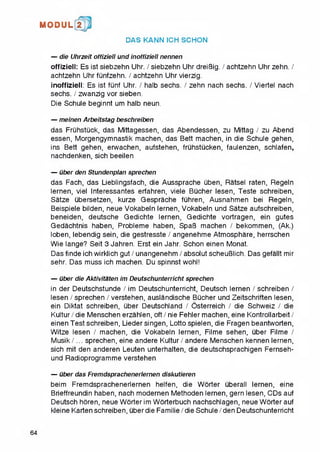 M O D U L 2
DAS KANN ICH SCHON
— die Uhrzeit offiziell und inoffiziell nennen
offiziell: Es ist siebzehn Uhr. / siebzehn Uhr dreiBig. / achtzehn Uhr zehn. /
achtzehn Uhr funfzehn. / achtzehn Uhr vierzig.
inoffiziell: Es ist funf Uhr. / halb sechs. / zehn nach sechs. / Viertel nach
sechs. / zwanzig vor sieben.
Die Schule beginnt um halb neun.
— meinen Arbeitstag beschreiben
das Fruhstuck, das Mittagessen, das Abendessen, zu Mittag / zu Abend
essen, Morgengymnastik machen, das Bett machen, in die Schule gehen,
ins Bett gehen, erwachen, aufstehen, fruhstucken, faulenzen, schlafen,
nachdenken, sich beeilen
— uber den Stundenplan sprechen
das Fach, das Lieblingsfach, die Aussprache uben, Ratsel raten, Regeln
lernen, viel Interessantes erfahren, viele Bucher lesen, Teste schreiben,
Satze ubersetzen, kurze Gesprache fuhren, Ausnahmen bei Regeln,
Beispiele bilden, neue Vokabeln lernen, Vokabeln und Satze aufschreiben,
beneiden, deutsche Gedichte lernen, Gedichte vortragen, ein gutes
Gedachtnis haben, Probleme haben, SpaB machen / bekommen, (Ak.)
loben, lebendig sein, die gestresste / angenehme Atmosphare, herrschen
Wie lange? Seit 3 Jahren. Erst ein Jahr. Schon einen Monat.
Das finde ich wirklich gut / unangenehm / absolut scheuBlich. Das gefallt mir
sehr. Das muss ich machen. Du spinnst wohl!
— uber die Aktivitaten im Deutschunterricht sprechen
in der Deutschstunde / im Deutschunterricht, Deutsch lernen / schreiben /
lesen / sprechen / verstehen, auslandische Bucher und Zeitschriften lesen,
ein Diktat schreiben, uber Deutschland / Osterreich / die Schweiz / die
Kultur / die Menschen erzahlen, oft / nie Fehler machen, eine Kontrollarbeit /
einen Test schreiben, Liedersingen, Lotto spielen, die Fragen beantworten,
Witze lesen / machen, die Vokabeln lernen, Filme sehen, uber Filme /
Musik/... sprechen, eine andere Kultur / andere Menschen kennen lernen,
sich mit den anderen Leuten unterhalten, die deutschsprachigen Fernseh-
und Radioprogramme verstehen
— uber das Fremdsprachenerlernen diskutieren
beim Fremdsprachenerlernen helfen, die Worter uberall lernen, eine
Brieffreundin haben, nach modernen Methoden lernen, gern lesen, CDs auf
Deutsch horen, neue Worter im Worterbuch nachschlagen, neue Worter auf
kleine Karten schreiben, uber die Familie / die Schule / den Deutschunterricht
64
 