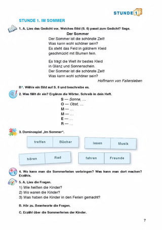 STUN D i l l
STUNDE 1. IM SOMMER
1. A. Lies das Gedicht vor. Welches Bild (S. 6) passt zum Gedicht? Sage.
Der Sommer
Der Sommer ist die schonste Zeit!
Was kann wohl schoner sein?
Es steht das Feld in goidnem Kleid
geschmuckt mit Blumen fein.
Es tragt die Welt ihr bestes Kleid
in Glanz und Sonnenschein.
Der Sommer ist die schonste Zeit!
Was kann wohl schoner sein?
Hoffmann von Fallersleben
B*. Wahle ein Bild auf S. 6 und beschreibe es.
2. Was fallt dir ein? Erganze die Worter. Schreib in dein Heft.
S — Sonne, ...
O — Obst, ...
M — ...
M — ...
E — ...
R — ...
3. Dominospiel ,,lm Sommer'1.5
treffen BUcher lesen Musik
horen Rad fahren Freunde
4. Wo kann man die Sommerferien verbringen? Was kann man dort machen?
Erzahle.
5. A. Lies die Fragen.
1) Wie heiBen die Kinder?
2) Wo waren die Kinder?
3) Was haben die Kinder in den Ferien gemacht?
B. Hor zu. Beantworte die Fragen.
C. Erzahl iiber die Sommerferien der Kinder.
7
 