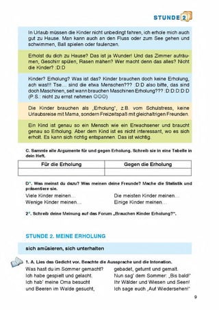 STUNDE
In Urlaub mussen die Kinder nicht unbedingt fahren, ich erhole mich auch
gut zu Hause. Man kann auch an den Fluss Oder zum See gehen und
schwimmen, Ball spielen Oder faulenzen.
Erholst du dich zu Hause? Das ist ja Wunder! Und das Zimmer aufrau-
men, Geschirr spulen, Rasen mahen? Wer macht denn das alles? Nicht
die Kinder? :D:D
Kinder? Erholung? Was ist das? Kinder brauchen doch keine Erhoiung,
ach was!!! Tse... sind die etwa Menschen??? :D:D also bitte, das sind
doch Maschinen.seitwann brauchen Maschinen Erholung??? :D:D:D:D:D
(P.S.: nicht zu ernst nehmen ©©©)
Die Kinder brauchen als „Erholung", z.B. vom Schulstress, keine
Urlaubsreise mit Mama, sondern FreizeitspaB mit gleichaltrigen Freunden.
Ein Kind ist genau so ein Mensch wie ein Erwachsener und braucht
genau so Erholung. Aber dem Kind ist es nicht interessant, wo es sich
erholt. Es kann sich richtig entspannen. Das ist wichtig.
C. Sammle alle Argumente fur und gegen Erholung. Schreib sie in eine Tabelle in
dein Heft.
Fur die Erholung Gegen die Erholung
D*. Was meinst du dazu? Was meinen deine Freunde? Mache die Statistik und
prasentiere sie.
Viele Kinder meinen... Die meisten Kinder meinen...
Wenige Kinder meinen... Einige Kinder meinen...
2*. Schreib deine Meinung auf das Forum „Brauchen Kinder Erholung?“.
STUNDE 2. MEINE ERHOLUNG
sich amiisieren, sich unterhaiten
r 2^s 1. A. Lies das Gedicht vor. Beachte die Aussprache und die Intonation.
Was hast du im Sommer gemacht?
Ich habe gespielt und gelacht.
Ich hab’ meine Oma besucht
und Beeren im Walde gesucht,
gebadet, geturnt und gemalt.
Nun sag’ dem Sommer: „Bis bald!"
Ihr Walder und Wiesen und Seen!
Ich sage euch „Auf Wiedersehen!"
9
 