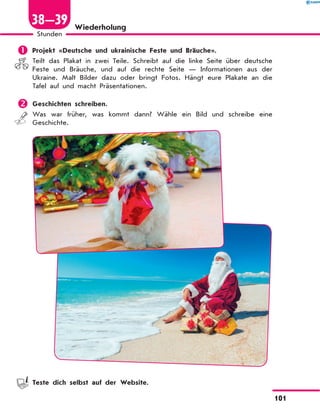 Wiederholung
	Projekt «Deutsche und ukrainische Feste und Bräuche».
Teilt das Plakat in zwei Teile. Schreibt auf die linke Seite über deutsche
Feste und Bräuche, und auf die rechte Seite — Informationen aus der
Ukraine. Malt Bilder dazu oder bringt Fotos. Hängt eure Plakate an die
Tafel auf und macht Präsentationen.
	Geschichten schreiben.
Was war früher, was kommt dann? Wähle ein Bild und schreibe eine
Geschichte.
	 Teste dich selbst auf der Website.
101
1
Stunden
38—39
 