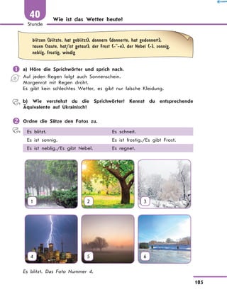 Wie ist das Wetter heute?
	
blitzen (blitzte, hat geblitzt), donnern (donnerte, hat gedonnert),
tauen (taute, hat/ist getaut), der Frost (- -e), der Nebel (-), sonnig,
neblig, frostig, windig
	a) Höre die Sprichwörter und sprich nach.
Auf jeden Regen folgt auch Sonnenschein.
Morgenrot mit Regen droht.
Es gibt kein schlechtes Wetter, es gibt nur falsche Kleidung.
	 b) Wie verstehst du die Sprichwörter? Kennst du entsprechende
Äquivalente auf Ukrainisch?
	Ordne die Sätze den Fotos zu.
Es blitzt. Es schneit.
Es ist sonnig. Es ist frostig./Es gibt Frost.
Es ist neblig./Es gibt Nebel. Es regnet.
1 2 3
4 5 6
Es blitzt. Das Foto Nummer 4.
105
1
Stunde
40
 