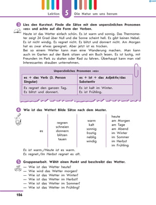 	Lies den Kurztext. Finde die Sätze mit dem unpersönlichen Pronomen
«es» und achte auf die Form der Verben.
Heute ist das Wetter einfach schön. Es ist warm und sonnig. Das Thermome-
ter zeigt 24 Grad über Null und die Sonne scheint hell. Es gibt keinen Nebel.
Es ist nicht windig. Es regnet nicht. Es blitzt und donnert nicht. Am Morgen
hat es zwar etwas geregnet. Aber jetzt ist es trocken.
Bei so einem Wetter kann man eine Wanderung machen. Man kann
auch im Garten auf der Bank sitzen und ein Buch lesen. Es ist lustig, mit
Freunden im Park zu skaten oder Rad zu fahren. Überhaupt kann man viel
Interessantes draußen unternehmen.
	Wie ist das Wetter? Bilde Sätze nach dem Muster.
es
regnen
schneien
donnern
blitzen
tauen
warm
kalt
sonnig
frostig
neblig
windig
heute
am Morgen
am Tage
am Abend
im Winter
im Sommer
im Herbst
im Frühling
Es ist warm./Heute ist es warm.
Es regnet./Im Herbst regnet es oft.
	Gruppenarbeit. Wählt einen Punkt und beschreibt das Wetter.
— Wie ist das Wetter heute?
— Wie wird das Wetter morgen?
— Wie ist das Wetter im Winter?
— Wie ist das Wetter im Herbst?
— Wie ist das Wetter im Sommer?
— Wie ist das Wetter im Frühling?
Unpersönliches Pronomen «es»
es + das Verb (3. Person
Singular)
es + ist + das Adjektiv/das
Substantiv
Es regnet den ganzen Tag.
Es blitzt und donnert.
Es ist kalt im Winter.
Es ist Frühling.
5
106
Lektion Die Natur um uns herum
 