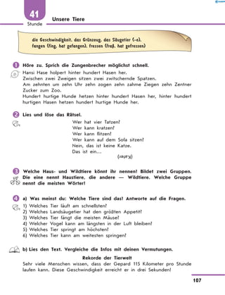 Unsere Tiere
	
die Geschwindigkeit, das GrЋnzeug, das SЉugetier (-e),
fangen (fing, hat gefangen), fressen (fraЏ, hat gefressen)
	Höre zu. Sprich die Zungenbrecher möglichst schnell.
Hansi Hase holpert hinter hundert Hasen her.
Zwischen zwei Zweigen sitzen zwei zwitschernde Spatzen.
Am zehnten um zehn Uhr zehn zogen zehn zahme Ziegen zehn Zentner
Zucker zum Zoo.
Hundert hurtige Hunde hetzen hinter hundert Hasen her, hinter hundert
hurtigen Hasen hetzen hundert hurtige Hunde her.
	Lies und löse das Rätsel.
Wer hat vier Tatzen?
Wer kann kratzen?	
Wer kann flitzen?	
Wer kann auf dem Sofa sitzen?
Nein, das ist keine Katze.
Das ist ein… (Kater)
	Welche Haus- und Wildtiere könnt ihr nennen? Bildet zwei Gruppen.
Die eine nennt Haustiere, die andere  — Wildtiere. Welche Gruppe
nennt die meisten Wörter?
	a) Was meinst du: Welche Tiere sind das? Antworte auf die Fragen.
1)	Welches Tier läuft am schnellsten?
2)	Welches Landsäugetier hat den größten Appetit?
3)	Welches Tier fängt die meisten Mäuse?
4)	Welcher Vogel kann am längsten in der Luft bleiben?
5)	Welches Tier springt am höchsten?
6)	Welches Tier kann am weitesten springen?
	 b)	Lies den Text. Vergleiche die Infos mit deinen Vermutungen.
Rekorde der Tierwelt
Sehr viele Menschen wissen, dass der Gepard 115 Kilometer pro Stunde
laufen kann. Diese Geschwindigkeit erreicht er in drei Sekunden!
107
1
Stunde
41
 