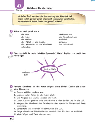 Gefahren für die Natur
	
die Gefahr (-en), der LЉrm, die Verschmutzung, der Schadstoff (-e),
intakt, gestЊrt, geraten (geriet, ist geraten), verschmutzen (verschmutzte,
hat verschmutzt), denken (dachte, hat gedacht) an (Akk.)
	Höre zu und sprich nach.
die Luft	 verschmutzen
der Lärm	 die Verschmutzung
die Gefahr	 schädlich
der Abfall — die Abfälle	 schaden
das Abwasser — die Abwässer	 der Schadstoff
schmutzig
	Was versteht ihr unter intakter (gesunder) Natur? Ergänzt zu zweit den
Wort-Igel.
intakte Natur
saubere
Luft
	Welche Gefahren für die Natur zeigen diese Bilder? Ordne die Sätze
den Bildern zu.
A.	
Ganze Wälder sterben aus.
B.	Wegen vieler Autos ist der Lärm stark.
C.	Die Abgase der Autos schaden der Luft.
D.	
Durch Abfälle geraten viele Schadstoffe in den Boden und in die Luft.
E.	
Wegen der Abwässer der Fabriken ist das Wasser in Flüssen und Seen
schmutzig.
F.	Schadstoffe aus Fabriken verschmutzen die Luft.
G.	
Einige chemische Schadstoffe im Haushalt sind für die Luft schädlich.
H.	Viele Vögel und Tiere sterben aus.
112
1
Stunde
43
 