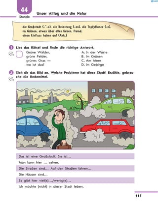 Unser Alltag und die Natur
	
die GroЏstadt (- -e), die Belastung (-en), die Topfpflanze (-n),
im GrЋnen, etwas Ћber alles lieben, fremd,
einen Einfluss haben auf (Akk.)
	Lies das Rätsel und finde die richtige Antwort.
Grüne Wälder,
grüne Felder,
grünes Gras —
wo ist das?
A.	
In der Wüste
B.	Im Grünen
C.	Am Meer
D.	Im Gebirge
	Sieh dir das Bild an. Welche Probleme hat diese Stadt? Erzähle, gebrau-
che die Redemittel.
Das ist eine Großstadt. Sie ist…
Man kann hier … sehen.
Die Straßen sind… Auf den Straßen fahren…
Die Häuser sind…
Es gibt hier viel(e)…/wenig(e)…
Ich möchte (nicht) in dieser Stadt leben.
115
1
Stunde
44
 