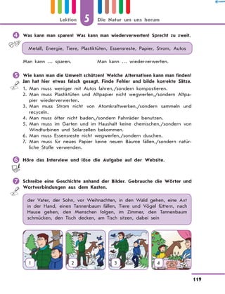 	Was kann man sparen? Was kann man wiederverwerten? Sprecht zu zweit.
Metall, Energie, Tiere, Plastiktüten, Essensreste, Papier, Strom, Autos
Man kann … sparen.		 Man kann … wiederverwerten.
	Wie kann man die Umwelt schützen? Welche Alternativen kann man finden?
Jan hat hier etwas falsch gesagt. Finde Fehler und bilde korrekte Sätze.
1.	Man muss weniger mit Autos fahren,/sondern kompostieren.
2.	
Man muss Plastiktüten und Altpapier nicht wegwerfen,/sondern Altpa-
pier wiederverwerten.
3.	
Man muss Strom nicht von Atomkraftwerken,/sondern sammeln und
recyceln.
4.	
Man muss öfter nicht baden,/sondern Fahrräder benutzen.
5.	
Man muss im Garten und im Haushalt keine chemischen,/sondern von
Windturbinen und Solarzellen bekommen.
6.	Man muss Essensreste nicht wegwerfen,/sondern duschen.
7.	
Man muss für neues Papier keine neuen Bäume fällen,/sondern natür-
liche Stoffe verwenden.
	Höre das Interview und löse die Aufgabe auf der Website.
	Schreibe eine Geschichte anhand der Bilder. Gebrauche die Wörter und
Wortverbindungen aus dem Kasten.
der Vater, der Sohn, vor Weihnachten, in den Wald gehen, eine Axt
in der Hand, einen Tannenbaum fällen, Tiere und Vögel füttern, nach
Hause gehen, den Menschen folgen, im Zimmer, den Tannenbaum
schmücken, den Tisch decken, am Tisch sitzen, dabei sein
1 2 3 4
5
119
Lektion Die Natur um uns herum
 