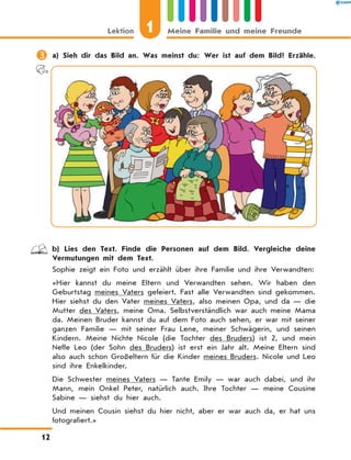 	a) Sieh dir das Bild an. Was meinst du: Wer ist auf dem Bild? Erzähle.
	 b) Lies den Text. Finde die Personen auf dem Bild. Vergleiche deine
Vermutungen mit dem Text.
Sophie zeigt ein Foto und erzählt über ihre Familie und ihre Verwandten:
«Hier kannst du meine Eltern und Verwandten sehen. Wir haben den
Geburtstag meines Vaters gefeiert. Fast alle Verwandten sind gekommen.
Hier siehst du den Vater meines Vaters, also meinen Opa, und da — die
Mutter des Vaters, meine Oma. Selbstverständlich war auch meine Mama
da. Meinen Bruder kannst du auf dem Foto auch sehen, er war mit seiner
ganzen Familie — mit seiner Frau Lene, meiner Schwägerin, und seinen
Kindern. Meine Nichte Nicole (die Tochter des Bruders) ist 2, und mein
Neffe Leo (der Sohn des Bruders) ist erst ein Jahr alt. Meine Eltern sind
also auch schon Großeltern für die Kinder meines Bruders. Nicole und Leo
sind ihre Enkelkinder.
Die Schwester meines Vaters — Tante Emily — war auch dabei, und ihr
Mann, mein Onkel Peter, natürlich auch. Ihre Tochter — meine Cousine
Sabine — siehst du hier auch.
Und meinen Cousin siehst du hier nicht, aber er war auch da, er hat uns
fotografiert.»
1
Lektion Meine Familie und meine Freunde
12
 