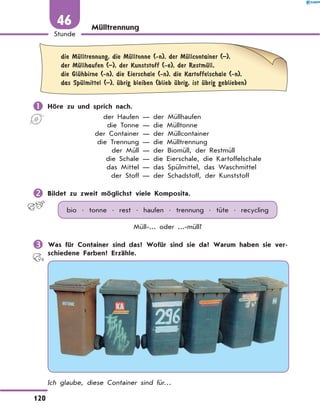 Mülltrennung
	
die MЋlltrennung, die MЋlltonne (-n), der MЋllcontainer (–),
der MЋllhaufen (–), der Kunststoff (-e), der RestmЋll,
die GlЋhbirne (-n), die Eierschale (-n), die Kartoffelschale (-n),
das SpЋlmittel (–), Ћbrig bleiben (blieb Ћbrig, ist Ћbrig geblieben)
	Höre zu und sprich nach.
	 der Haufen — der Müllhaufen
	 die Tonne — die Mülltonne
	 der Container — der Müllcontainer
	 die Trennung — die Mülltrennung
	 der Müll — der Biomüll, der Restmüll
	 die Schale — die Eierschale, die Kartoffelschale
	 das Mittel — das Spülmittel, das Waschmittel
	 der Stoff — der Schadstoff, der Kunststoff
	Bildet zu zweit möglichst viele Komposita.
bio • tonne • rest • haufen • trennung • tüte • recycling
Müll-... oder ...-müll?
	Was für Container sind das? Wofür sind sie da? Warum haben sie ver-
schiedene Farben? Erzähle.
Ich glaube, diese Container sind für…
120
1
Stunde
46
 