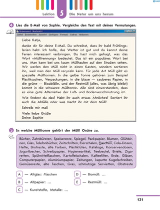 	Lies die E-Mail von Sophie. Vergleiche den Text mit deinen Vermutungen.
Liebe Katja,
danke dir für deine E-Mail. Du schreibst, dass ihr bald Frühlings-
ferien habt. Ich hoffe, das Wetter ist gut und du kannst deine
Ferien interessant verbringen. Du hast mich gefragt, was das
Wort «Mülltrennung» bedeutet. Das ist ein populäres Wort bei
uns. Man kann bei uns kaum Müllhaufen auf den Straßen sehen.
Wir werfen den Müll nicht in einen Kasten, sondern sortieren
ihn, weil man den Müll recyceln kann. Für jede Art Müll gibt es
spezielle Mülltonnen. In die gelbe Tonne gehören zum Beispiel
Plastiksachen, Verpackungen, in die blaue — sauberes Papier, in
die grüne — Bioabfälle, und der Restmüll (alles, was übrig bleibt)
kommt in die schwarze Mülltonne. Alle sind einverstanden, dass
es eine gute Alternative der Luft- und Bodenverschmutzung ist.
Wie findest du das? Habt ihr auch etwas Ähnliches? Sortiert ihr
auch die Abfälle oder was macht ihr mit dem Müll?
Schreib mir mal!
Viele liebe Grüße
Deine Sophie
	In welche Mülltonne gehört der Müll? Ordne zu.
Bücher, Zahnbürsten, Speisereste, Spiegel, Packpapier, Blumen, Glühbir-
nen, Glas, Telefonbücher, Zeitschriften, Eierschalen, Flaschen, Cola-Dosen,
Hefte, Brotreste, alte Farben, Plastiktüten, Kataloge, Konservendosen,
Jogurtbecher, Schreibpapier, Hygieneartikel, Teebeutel, Briefe, Ziga-
retten, Spülmittelflaschen, Kartoffelschalen, Kaffeefilter, Erde, Gläser,
Computerpapier, Aluminiumpapier, Zeitungen, kaputte Kugelschreiber,
Gemüsereste, alte Taschen, Gras, schmutzige Servietten, Obstreste
A — Altglas: Flaschen	 D — Biomüll: …
B — Altpapier: …	 E — Restmüll: …
C — Kunststoffe, Metalle: …	
5
121
Lektion Die Natur um uns herum
 
