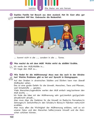 	Sophies Familie hat Besuch aus dem Ausland. Hat ihr Gast alles gut
verstanden? Hilf ihm. Gebrauche die Redemittel.
… kommt nicht in die …, sondern in die … Tonne.
	Was machst du mit dem Müll? Wohin wirfst du Abfälle? Erzähle.
Ich werfe den Müll/Abfälle in...
Ich trage den Müll zu...
	Wie findet ihr die Mülltrennung? Muss man das auch in der Ukraine
tun? Welche Probleme gibt es bei uns? Sprecht in Kleingruppen.
Auf den Straßen in ukrainischen Städten und Dörfern kann man überall
Müllhaufen sehen.
Das ist eine große Gefahr für die Umwelt, Menschen, Tiere und Pflanzen,
weil Schadstoffe … geraten.
Viele Menschen/Jugendliche werfen den Müll einfach weg/sortieren den
Müll (nicht), …
Ich finde die Idee mit der Mülltrennung sehr gut/ziemlich gut/gut/sehr
aktuell/nicht aktuell…
Man muss über die Gefahren für die Umwelt im Radio/im Fernsehen/in
Zeitungen/in Zeitschriften/in den Schulen/in Büros/in Fabriken mehr/nicht
erzählen.
Man muss allen die Wichtigkeit der Mülltrennung erklären, weil so wir
unserer Natur und den Menschen helfen/unsere Umwelt und die Men-
schen schützen können.
5
122
Lektion Die Natur um uns herum
 