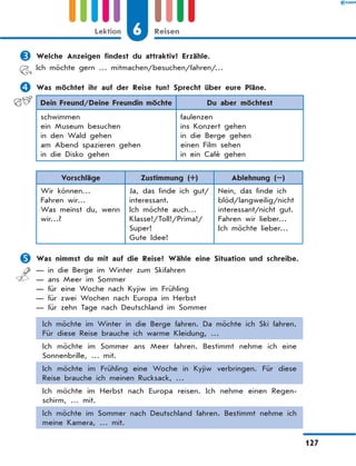 	Welche Anzeigen findest du attraktiv? Erzähle.
Ich möchte gern … mitmachen/besuchen/fahren/…
	Was möchtet ihr auf der Reise tun? Sprecht über eure Pläne.
Dein Freund/Deine Freundin möchte Du aber möchtest
schwimmen
ein Museum besuchen
in den Wald gehen
am Abend spazieren gehen
in die Disko gehen
faulenzen
ins Konzert gehen
in die Berge gehen
einen Film sehen
in ein Café gehen
Vorschläge Zustimmung (+) Ablehnung (–)
Wir können…
Fahren wir…
Was meinst du, wenn
wir…?
Ja, das finde ich gut/
interessant.
Ich möchte auch…
Klasse!/Toll!/Prima!/
Super!
Gute Idee!
Nein, das finde ich
blöd/langweilig/nicht
interessant/nicht gut.
Fahren wir lieber…
Ich möchte lieber…
	Was nimmst du mit auf die Reise? Wähle eine Situation und schreibe.
— in die Berge im Winter zum Skifahren
— ans Meer im Sommer
— für eine Woche nach Kyjiw im Frühling
— für zwei Wochen nach Europa im Herbst
— für zehn Tage nach Deutschland im Sommer
Ich möchte im Winter in die Berge fahren. Da möchte ich Ski fahren.
Für diese Reise brauche ich warme Kleidung, …
Ich möchte im Sommer ans Meer fahren. Bestimmt nehme ich eine
Sonnenbrille, … mit.
Ich möchte im Frühling eine Woche in Kyjiw verbringen. Für diese
Reise brauche ich meinen Rucksack, …
Ich möchte im Herbst nach Europa reisen. Ich nehme einen Regen-
schirm, … mit.
Ich möchte im Sommer nach Deutschland fahren. Bestimmt nehme ich
meine Kamera, … mit.
6
Lektion Reisen
127
 