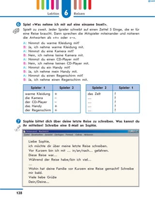 	Spiel «Was nehme ich mit auf eine einsame Insel?».
Spielt zu zweit. Jeder Spieler schreibt auf einen Zettel 5 Dinge, die er für
eine Reise braucht. Dann sprechen die Mitspieler miteinander und notieren
die Antworten als «+» oder «–».
A: Nimmst du warme Kleidung mit?
B: Ja, ich nehme warme Kleidung mit.
A: Nimmst du eine Kamera mit?
B: Nein, ich nehme keine Kamera mit.
A: Nimmst du einen CD-Player mit?
B: Nein, ich nehme keinen CD-Player mit.
A: Nimmst du ein Handy mit?
B: Ja, ich nehme mein Handy mit.
A: Nimmst du einen Regenschirm mit?
B: Ja, ich nehme einen Regenschirm mit.
Spieler 1 Spieler 2 Spieler 2 Spieler 1
warme Kleidung
die Kamera
der CD-Player
das Handy
der Regenschirm
+
–
–
+
+
das Zelt
…
…
…
…
?
?
?
?
?
	Sophie bittet dich über deine letzte Reise zu schreiben. Was kannst du
ihr mitteilen? Schreibe eine E-Mail an Sophie.
Liebe Sophie,
ich möchte dir über meine letzte Reise schreiben.
Vor Kurzem bin ich mit … in/an/nach… gefahren.
Diese Reise war…
Während der Reise habe/bin ich viel…
…
Wohin hat deine Familie vor Kurzem eine Reise gemacht? Schreibe
mir bald.
Viele liebe Grüße
Dein/Deine...
6
Lektion Reisen
128
 