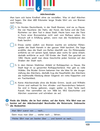 Märchenstraße
Man kann sich keine Kindheit ohne sie vorstellen. Was ist das? Märchen
und Sagen. Die über 600 Kilometer lange Straße führt uns von Bremen
nach Hanau.
B  1. 
Im Norden Deutschlands, in der Stadt Bremen, sind sie zu Hause.
Die vier Haustiere: der Hahn, der Hund, die Katze und der Esel,
flüchteten vor dem Tod in diese Stadt. Heute kann man die Tiere
in Form einer Bronzestatue nicht weit vom Rathaus sehen. Ein
Wunsch soll in Erfüllung gehen, wenn man die Vorderbeine des
Esels berührt.
 2. 
Etwas weiter südlich von Bremen machte ein einfacher Flöten-
spieler die Stadt Hameln in der ganzen Welt berühmt. Die Sage
erzählte, dass die Stadt von Ratten überfüllt war. Ein Flötenspieler
entführte sie mit seinem Spiel, bekam aber nichts für seine Arbeit,
deshalb entführte er auch 130 Kinder der Stadt. Das geschah um
1284. Heute spielt man diese Geschichte jeden Sommer auf den
Straßen der Stadt nach.
 3. 
In dem kleinen Städtchen Alsfeld ist Rotkäppchen zu Hause. Die
Stadt liegt im so genannten Rotkäppchenland. Hier gibt es viele
Wälder. Die Brüder Grimm bekamen hier die Idee für die Ausge-
staltung des Märchens, deshalb trug die Hauptheldin des Märchens
die traditionelle Kleidung dieser Gegend: ein rotes Käppchen und
ein Trachtenkleid.
 4. 
Keine Märchenstraße ohne die Brüder Grimm. Jacob und Wilhelm
Grimm sind weltweit für ihre «Kinder- und Hausmärchen» bekannt.
Sie sind in Hanau geboren, zogen später zu ihrer Tante nach
Kassel. Hier sammelten sie von 1806 bis 1812 Geschichten und
Märchen zusammen und schrieben sie auf.
	Finde die Städte, die im Text stehen, auf der Karte. Wie fährt man am
besten auf der Märchenstraße? Beschreibe die Reiseroute. Gebrauche
die Redemittel.
Man fährt zuerst von … nach…
Dann muss man über … weiter nach … fahren.
Weiter fährt man am besten über … und kommt so nach…
6
Lektion Reisen
133
 