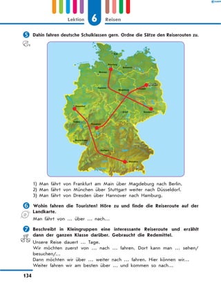 	Dahin fahren deutsche Schulklassen gern. Ordne die Sätze den Reiserouten zu.
1)	Man fährt von Frankfurt am Main über Magdeburg nach Berlin.
2)	Man fährt von München über Stuttgart weiter nach Düsseldorf.
3)	Man fährt von Dresden über Hannover nach Hamburg.
	Wohin fahren die Touristen? Höre zu und finde die Reiseroute auf der
Landkarte.
Man fährt von … über … nach…
	Beschreibt in Kleingruppen eine interessante Reiseroute und erzählt
dann der ganzen Klasse darüber. Gebraucht die Redemittel.
Unsere Reise dauert … Tage.
Wir möchten zuerst von … nach … fahren. Dort kann man … sehen/
besuchen/…
Dann möchten wir über … weiter nach … fahren. Hier können wir…
Weiter fahren wir am besten über … und kommen so nach…
6
Lektion Reisen
134
 