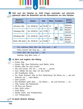 	Seht euch den Fahrplan an. Stellt Fragen aneinander und antwortet,
gebraucht dabei die Redemittel und die Informationen aus dem Fahrplan.
Bahnhof/
Haltestelle 
Datum Zeit Gleis Produkte
Bemer-
kungen
München Hbf Mi, 02.04.16 ab 10:20 15
ICE
880
Intercity-
Express/
Bordre-
staurant
Nürnberg Hbf Mi, 02.04.16 an 11:30 7
Nürnberg Hbf Mi, 02.04.16 ab 11:37 6
ICE
1608
Intercity-
Express/
Bordre-
staurant
Berlin Hbf (tief) Mi, 02.04.16 an 16:06 7
Von welchem Gleis fährt der Zug nach … ab?
Wann kommt der Zug aus … an?
Wann fährt der Zug nach … ab?
Welcher Zug fährt nach…?
	a) Höre und ergänze den Dialog.
— Guten Tag.
— Guten Tag. Zwei Fahrkarten nach Berlin, bitte.
— Einfach oder hin und zurück?
— Hin und zurück. Hin am … und am … zurück.
— Gut. Zahlen Sie bar oder mit der Karte?
— Mit Kreditkarte, bitte.
— 
So, einen Moment. Hier ist Ihre Verbindung: Sie fahren um … ab und
kommen um … nach Berlin.
— Und zurück?
— 
Die Rückfahrt geht über … Sie fahren … ab und kommen … an.
— Was kosten die Fahrkarten?
— 30 Euro pro Person.
— Hier, bitte schön.
— Gute Reise.
— Danke schön. Auf Wiedersehen.
— Auf Wiedersehen.
	 b)	Spielt ähnliche Dialoge.
6
Lektion Reisen
136
 
