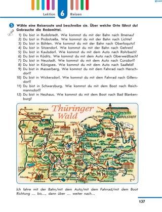 	Wähle eine Reiseroute und beschreibe sie. Über welche Orte fährst du?
Gebrauche die Redemittel.
	 1)	Du bist in Rudolstadt. Wie kommst du mit der Bahn nach Ilmenau?
	2)	Du bist in Probstzella. Wie kommst du mit der Bahn nach Lichte?
	3)	Du bist in Böhlen. Wie kommst du mit der Bahn nach Oberloquitz?
	4)	Du bist in Sitzendorf. Wie kommst du mit der Bahn nach Gehren?
	5)	Du bist in Kaulsdorf. Wie kommst du mit dem Auto nach Rohrbach?
	6)	
Du bist in Köditz. Wie kommst du mit dem Auto nach Oberweißbach?
	7)	Du bist in Neustadt. Wie kommst du mit dem Auto nach Cursdorf?
	8)	Du bist in Königsee. Wie kommst du mit dem Auto nach Saalfeld?
	9)	
Du bist in Masserberg. Wie kommst du mit dem Fahrrad nach Hersch­
dorf?
	
10)	
Du bist in Wickersdorf. Wie kommst du mit dem Fahrrad nach Gillers­
dorf?
	
11)	
Du bist in Schwarzburg. Wie kommst du mit dem Boot nach Reich-
mannsdorf?
	
12)	
Du bist in Neuhaus. Wie kommst du mit dem Boot nach Bad Blanken-
burg?
Ich fahre mit der Bahn/mit dem Auto/mit dem Fahrrad/mit dem Boot
Richtung … bis…, dann über … weiter nach…
6
Lektion Reisen
137
 