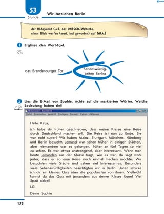 Wir besuchen Berlin
	
der HЊhepunkt (-e), das UNESCO-Welterbe,
einen Blick werfen (warf, hat geworfen) auf (Akk.)
	Ergänze den Wort-Igel.
Sehenswürdig-
keiten Berlins
das Brandenburger Tor
	Lies die E-Mail von Sophie. Achte auf die markierten Wörter. Welche
Bedeutung haben sie?
Hallo Katja,
ich habe dir früher geschrieben, dass meine Klasse eine Reise
durch Deutschland machen will. Die Reise ist nun zu Ende. Sie
war echt super! Wir haben Mainz, Stuttgart, München, Nürnberg
und Berlin besucht. Jemand war schon früher in einigen Städten,
aber niemandem war es gelungen, früher an fünf Tagen so viel
zu sehen. Es war etwas anstrengend, aber interessant. Wenn man
heute jemanden aus der Klasse fragt, wie es war, da sagt wohl
jeder, dass er so eine Reise noch einmal machen möchte. Wir
besuchten viele Städte und sahen viel Interessantes. Besonders
viele Sehenswürdigkeiten besichtigten wir in Berlin. Unten schicke
ich dir ein kleines Quiz über die populärsten von ihnen. Vielleicht
kannst du das Quiz mit jemandem aus deiner Klasse lösen? Viel
Spaß dabei!
LG
Deine Sophie
138
1
Stunde
53
 