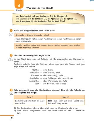 Was sind sie von Beruf?
	
das Berufssymbol (-e), der Handwerker (–), der Metzger (–),
der Schreiner (–), der Schneider (–), der Apotheker (–), der Optiker (–),
der Schauspieler (–), der Mechaniker (–), der Koch (- -e)
	Höre die Zungenbrecher und sprich nach.
Schneiders Schere schneidet scharf.
Neun Nähnadeln nähen neun Nachtmützen, neun Nachtmützen nähen
neun Nähnadeln.
Meister Müller, mahle mir meine Metze Mehl, morgen muss meine
Mutter Mehlmuß machen.
	Lies den Textanfang und ergänze ihn.
In der Stadt kann man oft Schilder mit Berufssymbolen der Handwerker
sehen.
Bestimmt arbeitet hier ein Metzger, denn man kann ein Messer und den
Kopf einer Kuh sehen.
	 Optiker — eine Brille
	 Schneider — eine Schere, Stoff
	 Schreiner — das Werkzeug, Holz
	 Apotheker — eine Schlange, ein rotes Kreuz
	 Mechaniker — das Werkzeug, ein Auto
	 Koch — ein Kuchen, eine Suppe
	Wie gebraucht man die Konjunktion «denn»? Sieh dir die Tabelle an
und ergänze die Regel.
Satz 1 Satz 2
Bestimmt arbeitet hier ein Auto-
mechaniker,
denn man kann auf dem Schild das
Autowerkzeug sehen.
1) Die Konjunktion «denn» übersetzt man ins Ukrainische als «…».
2) 
Nach dieser Konjunktion steht das finite Verb an der … Stelle im
Satz.
14
Stunde
4
 