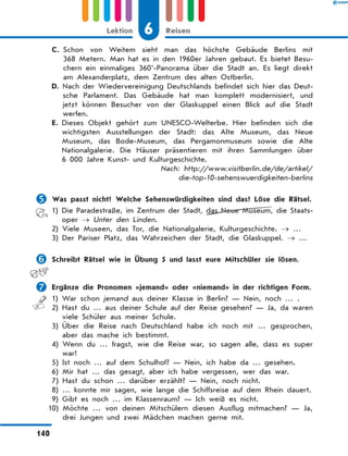 C. 
Schon von Weitem sieht man das höchste Gebäude Berlins mit
368 Metern. Man hat es in den 1960er Jahren gebaut. Es bietet Besu-
chern ein einmaliges 360°-Panorama über die Stadt an. Es liegt direkt
am Alexanderplatz, dem Zentrum des alten Ostberlin.
D. 
Nach der Wiedervereinigung Deutschlands befindet sich hier das Deut-
sche Parlament. Das Gebäude hat man komplett modernisiert, und
jetzt können Besucher von der Glaskuppel einen Blick auf die Stadt
werfen.
E. 
Dieses Objekt gehört zum UNESCO-Welterbe. Hier befinden sich die
wichtigsten Ausstellungen der Stadt: das Alte Museum, das Neue
Museum, das Bode-Museum, das Pergamonmuseum sowie die Alte
Nationalgalerie. Die Häuser präsentieren mit ihren Sammlungen über
6 000 Jahre Kunst- und Kulturgeschichte.
Nach: http:/
/www.visitberlin.de/de/artikel/
die-top-10-sehenswuerdigkeiten-berlins
	Was passt nicht? Welche Sehenswürdigkeiten sind das? Löse die Rätsel.
1) 
Die Paradestraße, im Zentrum der Stadt, das Neue Museum, die Staats-
oper → Unter den Linden.
2) 
Viele Museen, das Tor, die Nationalgalerie, Kulturgeschichte. → …
3) 
Der Pariser Platz, das Wahrzeichen der Stadt, die Glaskuppel. → …
	Schreibt Rätsel wie in Übung 5 und lasst eure Mitschüler sie lösen.
	Ergänze die Pronomen «jemand» oder «niemand» in der richtigen Form.
1) War schon jemand aus deiner Klasse in Berlin? — Nein, noch … .
2) 
Hast du … aus deiner Schule auf der Reise gesehen? — Ja, da waren
viele Schüler aus meiner Schule.
3) 
Über die Reise nach Deutschland habe ich noch mit … gesprochen,
aber das mache ich bestimmt.
4) 
Wenn du … fragst, wie die Reise war, so sagen alle, dass es super
war!
5) Ist noch … auf dem Schulhof? — Nein, ich habe da … gesehen.
6) Mir hat … das gesagt, aber ich habe vergessen, wer das war.
7) Hast du schon … darüber erzählt? — Nein, noch nicht.
8) 
… konnte mir sagen, wie lange die Schiffsreise auf dem Rhein dauert.
9) Gibt es noch … im Klassenraum? — Ich weiß es nicht.
10) 
Möchte … von deinen Mitschülern diesen Ausflug mitmachen? — Ja,
drei Jungen und zwei Mädchen machen gerne mit.
6
Lektion Reisen
140
 