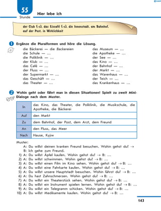 Hier lebe ich
	
der Club (-s), das Eiscafe
’ (-s), die Innenstadt, am Bahnhof,
auf der Post, in Wirklichkeit
	Ergänze die Pluralformen und höre die Lösung.
die Bäckerei — die Backereien	 das Museum — …
die Schule — …	 die Apotheke — …
die Poliklinik — …	 der See — …
der Klub — …	 das Kino — …
das Café — …	 der Bahnhof — …
der Fluss — …	 der Markt — …
der Supermarkt — …	 das Warenhaus — …
das Geschäft — …	 der Teich — …
das Theater — …	 das Krankenhaus — …
	Wohin geht oder fährt man in diesen Situationen? Spielt zu zweit Mini-
Dialoge nach dem Muster.
In
das Kino, das Theater, die Poliklinik, die Musikschule, die
Apotheke, die Bäckerei
Auf den Markt
Zu dem Bahnhof, der Post, dem Arzt, dem Freund
An den Fluss, das Meer
Nach Hause, Kyjiw
Muster:
		A: 
Du willst deinen kranken Freund besuchen. Wohin gehst du? →
		 
B: Ich gehe zum Freund.
	 1)	A: Du willst Äpfel kaufen. Wohin gehst du? → B: …
	 2)	A: Du willst schwimmen. Wohin gehst du? → B: …
	 3)	A: Du willst einen Film im Kino sehen. Wohin gehst du? → B: …
	 4)	A: Du willst eine Fahrkarte kaufen. Wohin gehst du? → B: …
	 5)	A: Du willst unsere Hauptstadt besuchen. Wohin fährst du? → B: …
	 6)	A: Du hast Zahnschmerzen. Wohin gehst du? → B: …
	 7)	A: Du willst ein Theaterstück sehen. Wohin gehst du? → B: …
	 8)	A: Du willst ein Instrument spielen lernen. Wohin gehst du? → B: …
	 9)	A: Du willst ein Telegramm schicken. Wohin gehst du? → B: …
	
10)	A: Du willst Medikamente kaufen. Wohin gehst du? → B: …
143
1
Stunde
55
 