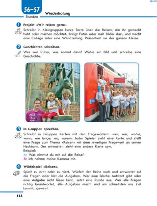 Wiederholung
	Projekt «Wir reisen gern».
Schreibt in Kleingruppen kurze Texte über die Reisen, die ihr gemacht
habt oder machen möchtet. Bringt Fotos oder malt Bilder dazu und macht
eine Collage oder eine Wandzeitung. Präsentiert sie der ganzen Klasse.
	Geschichten schreiben.
Was war früher, was kommt dann? Wähle ein Bild und schreibe eine
Geschichte.
	In Gruppen sprechen.
Schreibt in Gruppen Karten mit den Fragewörtern: wer, was, wohin,
wann, wie lange, wo, warum. Jeder Spieler zieht eine Karte und stellt
eine Frage zum Thema «Reisen» mit dem jeweiligen Fragewort an seinen
Nachbarn. Der antwortet, zieht eine andere Karte usw.
Beispiel:
A: Was nimmst du mit auf die Reise?
B: Ich nehme meine Kamera mit.
	Würfelspiel «Reisen».
Spielt zu dritt oder zu viert. Würfelt der Reihe nach und antwortet auf
die Fragen oder löst die Aufgaben. Wer eine falsche Antwort gibt oder
eine Aufgabe nicht lösen kann, setzt eine Runde aus. Wer alle Fragen
richtig beantwortet, alle Aufgaben macht und am schnellsten ans Ziel
kommt, gewinnt.
146
1
Stunden
56–57
 