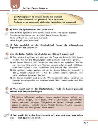 In der Deutschstunde
	
die Muttersprache (-n), erfahren (erfuhr, hat erfahren),
Zeit widmen (widmete, hat gewidmet) (Dat.), verbessern
(verbesserte, hat verbessert), wiederholen (wiederholte, hat wiederholt)
	a) Höre die Sprichwörter und sprich nach.
Wer fremde Sprachen nicht kennt, weiß nichts von seiner eigenen.
Fremdsprachen lernen — Land und Leute kennen lernen.
Keine Antwort ist auch eine Antwort.
Keine Regel ohne Ausnahme.
	 b) Wie verstehst du die Sprichwörter? Kennst du entsprechende
Äquivalente auf Ukrainisch?
	Lies die Texte. Welche Sprichwörter aus Übung 1 passen wo?
1)	
Die Lehrerin fragt Lisa, und sie kann die Frage der Lehrerin nicht beant-
worten. Sie hat die Hausaufgabe nicht gemacht und nichts gelernt.
2)	
Wir lernen Deutsch und können mit den Deutschen sprechen. Wir ler-
nen nicht nur Grammatik und Wörter, sondern erfahren auch viel Neues
über Deutschland, Kultur, Traditionen und Bräuche der Deutschen.
3)	
Die meisten starken Verben mit -e- im Stamm haben im Imperativ in
der 2. Person Singular ein -i-. Nur die starken Verben «gehen», «ste-
hen», «heben» behalten das -e-.
4)	
Wir lernen Englisch und Deutsch. Wir vergleichen diese Sprachen mit
unserer Muttersprache und erfahren mehr über Unterschiede und Ähn-
lichkeiten.
	a) Was macht man in der Deutschstunde? Finde im Kasten passende
Wörter und Wortverbindungen.
Substantive deklinieren, rechnen, turnen, Verben nennen, Wörter ler-
nen, lachen, singen, Texte lesen, Wörter übersetzen, Sprichwörter
lernen, zeichnen, springen, Zungenbrecher lernen, Dialoge spielen,
spazieren gehen, Hörtexte hören, Regeln lernen, Projekte machen,
Rätsel lösen, ins Kino gehen, Filme sehen
	 b) Was macht ihr in der Deutschstunde oft, was manchmal, was selten,
was — nie? Sprecht zu zweit.
155
Stunde
61
 