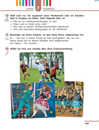 	Stellt euch vor: Ihr organisiert einen Wettbewerb oder ein Schulfest.
Malt in Gruppen ein Plakat. Gebt folgende Infos an:
— Was für ein Wettbewerb/Schulfest ist das?
— Wann und wo findet er/es statt?
— Wer darf an diesem Wettbewerb/Schulfest teilnehmen?
— Was sind besondere Bedingungen für die Teilnahme?
	Beschreibe das letzte Schulfest, an dem deine Klasse teilgenommen hat.
Im … hat man in meiner Schule ein Fest durchgeführt. Das war ein...
Meine Klasse hat an diesem Schulfest auch teilgenommen.
Wir haben... Wir mussten…
	Wähle ein Foto und schreibe über diese Schulveranstaltung.
7
Lektion Schulleben
159
 