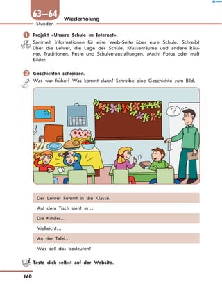 Wiederholung
	Projekt «Unsere Schule im Internet».
Sammelt Informationen für eine Web-Seite über eure Schule. Schreibt
über die Lehrer, die Lage der Schule, Klassenräume und andere Räu-
me, Traditionen, Feste und Schulveranstaltungen. Macht Fotos oder malt
Bilder.
	Geschichten schreiben.
Was war früher? Was kommt dann? Schreibe eine Geschichte zum Bild.
Der Lehrer kommt in die Klasse.
Auf dem Tisch sieht er…
Die Kinder…
Vielleicht…
An der Tafel…
Was soll das bedeuten?
	 Teste dich selbst auf der Website.
160
1
Stunden
63—64
 