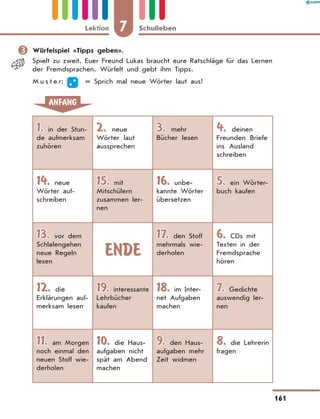 	Würfelspiel «Tipps geben».
Spielt zu zweit. Euer Freund Lukas braucht eure Ratschläge für das Lernen
der Fremdsprachen. Würfelt und gebt ihm Tipps.
M u s t e r:   = 
Sprich mal neue Wörter laut aus!
ANFANG
1. in der Stun-
de aufmerksam
zuhören
2. neue
Wörter laut
aussprechen
3. mehr
Bücher lesen
4. deinen
Freunden Briefe
ins Ausland
schreiben
14. neue
Wörter auf-
schreiben
15. mit
Mitschülern
zusammen ler-
nen
16. unbe-
kannte Wörter
übersetzen
5. ein Wörter-
buch kaufen
13. vor dem
Schlafengehen
neue Regeln
lesen
ENDE
17. den Stoff
mehrmals wie-
derholen
6. CDs mit
Texten in der
Fremdsprache
hören
12. die
Erklärungen auf-
merksam lesen
19. interessante
Lehrbücher
kaufen
18. im Inter-
net Aufgaben
machen
7. Gedichte
auswendig ler-
nen
11. am Morgen
noch einmal den
neuen Stoff wie-
derholen
10. die Haus-
aufgaben nicht
spät am Abend
machen
9. den Haus-
aufgaben mehr
Zeit widmen
8. die Lehrerin
fragen
7
Lektion Schulleben
161
 
