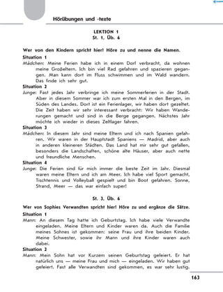 Hörübungen und -texte
LEKTION 1
St. 1, Üb. 6
	 Wer von den Kindern spricht hier? Höre zu und nenne die Namen.
Situation 1
Mädchen: Meine Ferien habe ich in einem Dorf verbracht, da wohnen
meine Großeltern. Ich bin viel Rad gefahren und spazieren gegan-
gen. Man kann dort im Fluss schwimmen und im Wald wandern.
Das finde ich sehr gut.
Situation 2
Junge: Fast jedes Jahr verbringe ich meine Sommerferien in der Stadt.
Aber in diesem Sommer war ich zum ersten Mal in den Bergen, im
Süden des Landes. Dort ist ein Ferienlager, wir haben dort gezeltet.
Die Zeit haben wir sehr interessant verbracht: Wir haben Wande-
rungen gemacht und sind in die Berge gegangen. Nächstes Jahr
möchte ich wieder in dieses Zeltlager fahren.
Situation 3
Mädchen: In diesem Jahr sind meine Eltern und ich nach Spanien gefah-
ren. Wir waren in der Hauptstadt Spaniens — Madrid, aber auch
in anderen kleineren Städten. Das Land hat mir sehr gut gefallen,
besonders die Landschaften, schöne alte Häuser, aber auch nette
und freundliche Menschen.
Situation 4
Junge: Die Ferien sind für mich immer die beste Zeit im Jahr. Diesmal
waren meine Eltern und ich am Meer. Ich habe viel Sport gemacht,
Tischtennis und Volleyball gespielt und bin Boot gefahren. Sonne,
Strand, Meer — das war einfach super!
St. 3, Üb. 6
	 Wer von Sophies Verwandten spricht hier? Höre zu und ergänze die Sätze.
Situation 1
Mann: An diesem Tag hatte ich Geburtstag. Ich habe viele Verwandte
eingeladen. Meine Eltern und Kinder waren da. Auch die Familie
meines Sohnes ist gekommen: seine Frau und ihre beiden Kinder.
Meine Schwester, sowie ihr Mann und ihre Kinder waren auch
dabei.
Situation 2
Mann: Mein Sohn hat vor Kurzem seinen Geburtstag gefeiert. Er hat
natürlich uns — meine Frau und mich — eingeladen. Wir haben gut
gefeiert. Fast alle Verwandten sind gekommen, es war sehr lustig.
163
 