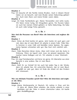 Situation 3
Frau: Ich besuche oft die Familie meines Bruders. Auch in diesem Monat
haben wir sie besucht, weil mein Bruder seinen Geburtstag gefeiert
hat. Auch mein Mann und meine Kinder waren dabei.
Situation 4
Junge: Ich finde Familienfeste gut. Meine Verwandten sind nette Leute.
Wir feiern immer lustig. Ich fotografiere gerne. Vor Kurzem haben
wir auch bei meinem Onkel gefeiert, er hatte Geburtstag. Da habe
ich auch viele lustige Fotos gemacht.
St. 4, Üb. 5
	 Was sind die Personen von Beruf? Höre die Interviews und ergänze die
Sätze.
Situation 1
Mann: Schon als Kind kochte ich gerne. Jetzt koche ich auch gern und
viel, denn das ist mein Beruf. Ich arbeite in einem Café. Viele Gäs-
te kommen in unser Café und bestellen meine Speisen. Sie sagen,
meine Speisen schmecken sehr gut. Das freut mich natürlich sehr.
Situation 2
Mann: Viele Menschen fahren Autos. Aber nicht immer sind die Autos in
Ordnung. Wenn sie kaputt sind, muss sie jemand reparieren. Das
machen meine Kollegen und ich. Wir arbeiten in einer Werkstatt.
Situation 3
Frau: Ich mag Fremdsprachen und lerne sie gerne. Ich übersetze aus einer
Sprache in eine andere. Das ist mein Beruf.
Situation 4
Mann: Geht ihr zur Schule? Ich bin auch fast jeden Tag in der Schule,
denn ich arbeite hier. Ich unterrichte Deutsch, das ist mein Beruf.
Er gefällt mir sehr gut, denn ich finde die Arbeit mit den Kindern
sehr interessant.
St. 6, Üb. 5
	 Wer von Michaels Freunden spricht hier? Höre die Interviews und ergän-
ze die Sätze.
Situation 1
Junge: 
Meine Muttersprache ist Deutsch. Ich wohne in Graz und bin
15  Jahre alt. Meine Eltern arbeiten, die Mutter arbeitet in einer
Apotheke und der Vater in einem chemischen Labor. Ich bastle
gern Modellflugzeuge.
164
Hörübungen und -texte
 