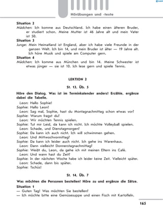 Situation 2
Mädchen: Ich komme aus Deutschland. Ich habe einen älteren Bruder,
er studiert schon. Meine Mutter ist 46 Jahre alt und mein Vater
ist 50.
Situation 3
Junge: 
Mein Heimatland ist England, aber ich habe viele Freunde in der
ganzen Welt. Ich bin 14, und mein Bruder ist älter — 19 Jahre alt.
Ich höre Musik und spiele am Computer gern.
Situation 4
Mädchen: Ich komme aus München und bin 14. Meine Schwester ist
etwas jünger — sie ist 10. Ich lese gern und spiele Tennis.
LEKTION 2
St. 13, Üb. 5
	 Höre den Dialog. Was ist im Terminkalender anders? Erzähle, ergänze
dabei die Tabelle.
	 Leon: Hallo Sophie!
	
Sophie: Hallo Leon!
	 Leon: Sag mal, Sophie, hast du Montagnachmittag schon etwas vor?
	
Sophie: Warum fragst du?
	 Leon: Wir möchten Tennis spielen.
	
Sophie: 
Tut mir Leid, da kann ich nicht. Ich möchte Volleyball spielen.
	 Leon: Schade, und Dienstagmorgen?
	
Sophie: Da kann ich auch nicht. Ich will schwimmen gehen.
	 Leon: Und Mittwochvormittag?
	
Sophie: Da kann ich leider auch nicht. Ich gehe ins Warenhaus.
	 Leon: Dann vielleicht Donnerstagnachmittag?
	
Sophie: Weißt du, Leon, da gehe ich mit meinen Eltern ins Café.
	 Leon: Und wann hast du Zeit?
	
Sophie: 
In der nächsten Woche habe ich leider keine Zeit. Vielleicht später.
	 Leon: Schade, dann bis später.
	
Sophie: Tschüs!
St. 14, Üb. 7
	 Was möchten die Personen bestellen? Höre zu und ergänze die Sätze.
Situation 1
— Guten Tag! Was möchten Sie bestellen?
— Ich möchte bitte eine Gemüsesuppe und einen Fisch mit Kartoffeln.
165
Hörübungen und -texte
 