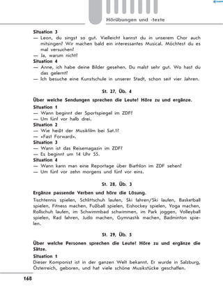 Situation 3
— 
Leon, du singst so gut. Vielleicht kannst du in unserem Chor auch
mitsingen? Wir machen bald ein interessantes Musical. Möchtest du es
mal versuchen?
— Ja, warum nicht?
Situation 4
— 
Anne, ich habe deine Bilder gesehen. Du malst sehr gut. Wo hast du
das gelernt?
— 
Ich besuche eine Kunstschule in unserer Stadt, schon seit vier Jahren.
St. 27, Üb. 4
	 Über welche Sendungen sprechen die Leute? Höre zu und ergänze.
Situation 1
— Wann beginnt der Sportspiegel im ZDF?
— Um fünf vor halb drei.
Situation 2
— Wie heißt der Musikfilm bei Sat.1?
— «Fast Forward».
Situation 3
— Wann ist das Reisemagazin im ZDF?
— Es beginnt um 14 Uhr 55.
Situation 4
— Wann kann man eine Reportage über Biathlon im ZDF sehen?
— Um fünf vor zehn morgens und fünf vor eins.
St. 28, Üb. 3
	 Ergänze passende Verben und höre die Lösung.
Tischtennis spielen, Schlittschuh laufen, Ski fahren/Ski laufen, Basketball
spielen, Fitness machen, Fußball spielen, Eishockey spielen, Yoga machen,
Rollschuh laufen, im Schwimmbad schwimmen, im Park joggen, Volleyball
spielen, Rad fahren, Judo machen, Gymnastik machen, Badminton spie-
len.
St. 29, Üb. 5
	 Über welche Personen sprechen die Leute? Höre zu und ergänze die
Sätze.
Situation 1
Dieser Komponist ist in der ganzen Welt bekannt. Er wurde in Salzburg,
Österreich, geboren, und hat viele schöne Musikstücke geschaffen.
168
Hörübungen und -texte
 