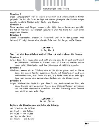 Situation 2
Diese Schauspielerin hat in vielen deutschen und amerikanischen Filmen
gespielt. Sie hat als Erste Anzüge mit Hosen getragen, die Frauen trugen
damals meistens Kleider oder Röcke und Blusen.
Situation 3
Diese Musiker und Sänger waren in den 80er Jahren besonders populär.
Sie haben meistens auf Englisch gesungen und ihre Band hat auch einen
englischen Namen.
Situation 4
Dieser Modemacher arbeitet in Frankreich und ist in der ganzen Welt
bekannt. Er trägt immer eine dunkle Brille und hat lange weiße Haare.
LEKTION 4
St. 34, Üb. 5
	 Wer von den Jugendlichen spricht? Höre zu und ergänze die Namen.
Situation 1
Junge: Jedes Fest muss ruhig und nicht stressig sein. Es ist auch nicht leicht,
ein passendes Geschenk zu kaufen. Sehr oft kaufe ich meiner Mutter
keine guten Geschenke, und ihre Stimmung ist natürlich schlecht.
Situation 2
Mädchen: Wenn wir an Weihnachten in die Kirche gehen und zu Hause
dann die ganze Familie zusammen feiert, mit Geschenken und dem
Weihnachtsbaum, das finde ich toll. Ich finde aber nicht sehr gut,
dass man immer den Verwandten danken und sie küssen muss.
Situation 3
Junge: Weihnachten finde ich gut. Das ist ein traditionsreiches Fest, die
ganze Familie kann zusammen feiern, den Weihnachtsbaum schmücken
und einander Geschenke schenken. Nur die Stimmung muss feierlich
sein, nicht so wie jeden Tag.
LEKTION 5
St. 42, Üb. 1a
	 Ergänze die Pluralformen und höre die Lösung.
der Wald — die Wälder
das Feld — die Felder
der Fluss — die Flüsse
der See — die Seen
der Baum — die Bäume
169
Hörübungen und -texte
 