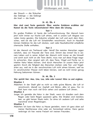 der Strauch — die Sträucher
das Gebirge — die Gebirge
die Insel — die Inseln
St. 43, Üb. 4
	 Hier sind zwei Texte gemischt. Über welche Gefahren erzählen sie?
Kannst du die Texte rekonstruieren? Höre dann die Lösung.
Text 1
Ein großes Problem ist heute die Luftverschmutzung. Der Mensch kann
jetzt nicht immer nur frische Luft atmen, weil in unsere Luft Abgase von
vielen Autos geraten. Die Industrie schadet der Luft und auch dem Men-
schen, weil sie die Luft mit Schadstoffen verschmutzt. Auch im Haushalt
können Gefahren für die Luft stecken, weil viele Haushaltsmittel schädliche
chemische Stoffe enthalten.
Text 2
Ist der Mensch ein Tierfreund oder -feind? Die meisten Menschen sagen
natürlich, dass wir Freunde der Tiere sind. Stimmt das immer? Da in sei-
nem Leben und in seiner Arbeit der Mensch nicht immer an die Umwelt
und somit auch nicht an die Tiere denkt, muss man auf diese Frage nega-
tiv antworten. Man vergisst sehr oft, dass Tiere, Vögel und Fische nur in
intakter Natur leben können. Und durch Menschen ist unsere Natur jetzt
gestört. Durch die Tätigkeit des Menschen sterben viele Tier- und Vogel-
arten aus, weil sie in der verschmutzten Luft nicht atmen können, weil sie
im verschmutzten Wasser nicht leben können, weil sie nicht immer genug
Nahrung bekommen können.
St. 44, Üb. 5
	 Wer spricht hier: Max, Lina, Lea, Julia oder Lorenz? Höre zu und ergänze.
Situation 1
Mädchen: In der Stadt gibt es nicht so viele grüne Bäume, die Luft ist
verschmutzt, überall nur Asphalt und Beton, alles ist grau. Nur im
Park kann man noch viel Grün sehen und saubere Luft atmen.
Situation 2
Junge: Ich genieße die Natur in der Stadt, wenn ich draußen nach dem
Regen oder beim Regen spazieren gehe. Die Straßen sind meistens
leer, es gibt keinen Staub mehr. So atme ich saubere Luft und sehe
manchmal einen Regenbogen.
Situation 3
Mädchen: Ich kann die Natur zu Hause genießen, wenn ich ganz oben auf
meiner Dachterrasse sitze oder ein Sonnenbad nehme. Ganz gerne
verbringe ich hier meine Freizeit mit meinen Freunden.
170
Hörübungen und -texte
 