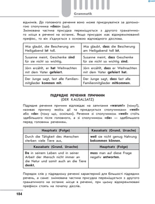 відмінків. До головного речення воно може приєднуватися за допомо-
гою сполучника «dass» (що).
Змінювана частина присудка переміщується з другого граматично-
го місця в реченні на останнє. Якщо присудок має відокремлюваний
префікс, то він з’єднується з основою відповідного дієслова.
Mia glaubt, die Bescherung am
Heiligabend ist toll.
Mia glaubt, dass die Bescherung
am Heiligabend toll ist.
Susanne meint, Geschenke sind
für sie nicht so wichtig.
Susanne meint, dass Geschenke
für sie nicht so wichtig sind.
Jörn erzählt, er hat Weihnachten
mit dem Vater gefeiert.
Jörn erzählt, dass er Weihnachten
mit dem Vater gefeiert hat.
Der Junge sagt, fast alle Familien-
mitglieder kommen mit.
Der Junge sagt, dass fast alle
Familienmitglieder mitkommen.
Підрядне речення причини
(Der Kausalsatz)
Підрядне речення причини відповідає на запитання «warum?» (чому?),
називає причину якоїсь дії та приєднується сполучниками «weil»
або «da» (тому що, оскільки). Речення зі сполучником «weil» стоїть
здебільшого після головного, а  зі сполучником «da» — здебільшого
перед головним реченням.
Hauptsatz (Folge) Kausalsatz (Grund, Ursache)
Durch die Tätigkeit des Menschen
sterben viele Tiere aus,
weil sie nicht genug Nahrung
bekommen können.
Kausalsatz (Grund, Ursache) Hauptsatz (Folge)
Da in seinem Leben und in seiner
Arbeit der Mensch nicht immer an
die Natur und somit auch an die Tiere
denkt,
muss man auf diese Frage
negativ antworten.
Порядок слів у підрядному реченні характерний для більшості підрядних
речень, а саме: змінювана частина присудка переміщується з другого
граматичного на останнє місце в реченні, при цьому відокремлювані
префікси стоять на початку дієслів.
184
Grammatik
 