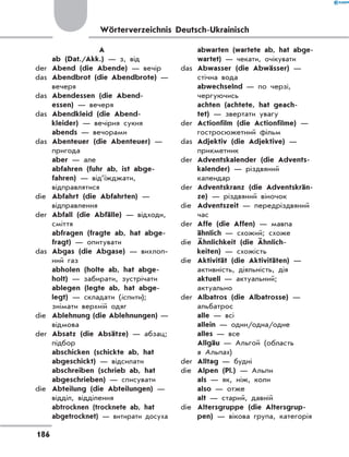 Wörterverzeichnis Deutsch-Ukrainisch
A
	 ab (Dat./Akk.) — з, від
der	 Abend (die Abende) — вечір
das	 Abendbrot (die Abendbrote) —
вечеря
das	 Abendessen (die Abend­
essen) — вечеря
das	 Abendkleid (die Abend-
kleider) — вечірня сукня
	 abends — вечорами
das	 Abenteuer (die Abenteuer) —
пригода
	 aber — але
	 abfahren (fuhr ab, ist abge-
fahren) — від’їжджати,
відправлятися
die	 Abfahrt (die Abfahrten) —
відправлення
der	 Abfall (die Abfälle) — відходи,
сміття
	 abfragen (fragte ab, hat abge-
fragt) — опитувати
das	 Abgas (die Abgase) — вихлоп-
ний газ
	 abholen (holte ab, hat abge-
holt) — забирати, зустрічати
	 ablegen (legte ab, hat abge-
legt) — складати (іспити);
знімати верхній одяг
die	 Ablehnung (die Ablehnungen) —
відмова
der	 Absatz (die Absätze) — абзац;
підбор
	 abschicken (schickte ab, hat
abgeschickt) — відсилати
	 abschreiben (schrieb ab, hat
abgeschrieben) — списувати
die	 Abteilung (die Abteilungen) —
відділ, відділення
	 abtrocknen (trocknete ab, hat
abgetrocknet) — витирати досуха
	 abwarten (wartete ab, hat abge-
wartet) — чекати, очікувати
das	 Abwasser (die Abwässer) —
стічна вода
	 abwechselnd — по черзі,
чергуючись
	 achten (achtete, hat geach-
tet) — звертати увагу
der	 Actionfilm (die Actionfilme) —
гостросюжетний фільм
das	 Adjektiv (die Adjektive) —
прикметник
der	 Adventskalender (die Advents-
kalender) — різдвяний
календар
der	 Adventskranz (die Adventskrän-
ze) — різдвяний віночок
die	 Adventszeit — передріздвяний
час
der	 Affe (die Affen) — мавпа
	 ähnlich — схожий; схоже
die	 Ähnlichkeit (die Ähnlich-
keiten) — схожість
die	 Aktivität (die Aktivitäten) —
активність, діяльність, дія
	 aktuell — актуальний;
актуально
der	 Albatros (die Albatrosse) —
альбатрос
	 alle — всі
	 allein — один/одна/одне
	 alles — все
	 Allgäu — Альгой (область
в Альпах)
der	 Alltag — будні
die	 Alpen (Pl.) — Альпи
	 als — як, ніж, коли
	 also — отже
	 alt — старий, давній
die	 Altersgruppe (die Altersgrup-
pen) — вікова група, категорія
186
 