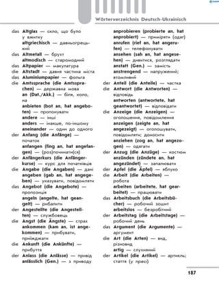das	 Altglas — скло, що було
у вжитку
	 altgriechisch — давньогрець-
кий
das	 Altmetall — брухт
	 altmodisch — старомодний
das	 Altpapier — макулатура
die	 Altstadt — давня частина міста
das	 Aluminiumpapier — фольга
die	 Amtssprache (die Amtsspra-
chen) — державна мова
	 an (Dat./Akk.) — біля, коло,
на
	 anbieten (bot an, hat angebo-
ten) — пропонувати
	 andere — інші
	 anders — інакше, по-іншому
	 aneinander — один до одного
der	 Anfang (die Anfänge) —
початок
	 anfangen (fing an, hat angefan-
gen) — (роз)починати(ся)
der	 Anfängerkurs (die Anfänger-
kurse) — курс для початківців
die	 Angabe (die Angaben) — дані
	 angeben (gab an, hat angege-
ben) — указувати, повідомляти
das	 Angebot (die Angebote) —
пропозиція
	 angeln (angelte, hat gean-
gelt) — рибалити
der	 Angestellte (die Angestell-
ten) — службовець
die	 Angst (die Ängste) — страх
	 ankommen (kam an, ist ange-
kommen) — прибувати,
приїжджати
die	 Ankunft (die Ankünfte) —
прибуття
der	 Anlass (die Anlässe) — привід
	 anlässlich (Gen.) — з приводу
	 anprobieren (probierte an, hat
anprobiert) — приміряти (одяг)
	 anrufen (rief an, hat angeru-
fen) — телефонувати
	 ansehen (sah an, hat angese-
hen) — дивитися, розглядати
	 anstatt (Gen.) — замість
	 anstrengend — напружений;
втомливий
der	 Anteil (die Anteile) — частка
die	 Antwort (die Antworten) —
відповідь
	 antworten (antwortete, hat
geantwortet) — відповідати
die	 Anzeige (die Anzeigen) —
оголошення, повідомлення
	 anzeigen (zeigte an, hat
angezeigt) — оголошувати,
повідомляти; доносити
	 anziehen (zog an, hat angezo-
gen) — одягати
der	 Anzug (die Anzüge) — костюм
	 anzünden (zündete an, hat
angezündet) — запалювати
der	 Apfel (die Äpfel) — яблуко
die	 Arbeit (die Arbeiten) —
робота
	 arbeiten (arbeitete, hat gear-
beitet) — працювати
das	 Arbeitsbuch (die Arbeitsbü-
cher) — робочий зошит
	 arbeitslos — безробітний
der	 Arbeitstag (die Arbeitstage) —
робочий день
das	 Argument (die Argumente) —
аргумент
die	 Art (die Arten) — вид,
різновид
	 artig — слухняний
der	 Artikel (die Artikel) — артикль;
стаття (у пресі)
187
Wörterverzeichnis Deutsch-Ukrainisch
 