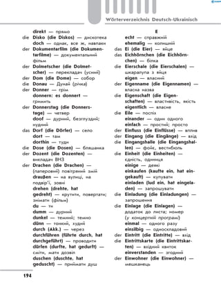 direkt — прямо
die	 Disko (die Diskos) — дискотека
	 doch — однак, все ж, навпаки
der	 Dokumentarfilm (die Dokumen-
tarfilme) — документальний
фільм
der	 Dolmetscher (die Dolmet-
scher) — перекладач (усний)
der	 Dom (die Dome) — собор
die	 Donau — Дунай (річка)
der	 Donner — грім
	 donnern: es donnert —
гримить
der	 Donnerstag (die Donners-
tage) — четвер
	 doof — дурний, безглуздий;
нудний
das	 Dorf (die Dörfer) — село
	 dort — там
	 dorthin — туди
die	 Dose (die Dosen) — бляшанка
der	 Dozent (die Dozenten) —
викладач ВНЗ
der	 Drachen (die Drachen) —
(паперовий) повітряний змій
	 draußen — на вулиці, на
подвір’ї, зовні
	 drehen (drehte, hat
gedreht) — крутити, повертати;
знімати (фільм)
	 du — ти
	 dumm — дурний
	 dunkel — темний; темно
	 dünn — тонкий, худий
	 durch (Akk.) — через
	 durchführen (führte durch, hat
durchgeführt) — проводити
	 dürfen (durfte, hat gedurft) —
сміти, мати дозвіл
	 duschen (duschte, hat
geduscht) — приймати душ
E
	 echt — справжній
	 ehemalig — колишній
das	 Ei (die Eier) — яйце
das	 Eichhörnchen (die Eichhörn-
chen) — білка
die	 Eierschale (die Eierschalen) —
шкаралупа з яйця
	 eigen — власний
der	 Eigenname (die Eigennamen) —
власна назва
die	 Eigenschaft (die Eigen-
schaften) — властивість, якість
	 eigentlich — власне
die	 Eile — поспіх
	 einander — один одного
	 einfach — простий; просто
der	 Einfluss (die Einflüsse) — вплив
der	 Eingang (die Eingänge) — вхід
die	 Eingangshalle (die Eingangshal-
len) — фойє, вестибюль
die	 Einheit (die Einheiten) —
єдність, одиниця
	 einige — деякі
	 einkaufen (kaufte ein, hat ein-
gekauft) — купувати
	 einladen (lud ein, hat eingela-
den) — запрошувати
die	 Einladung (die Einladungen) —
запрошення
die	 Einlage (die Einlagen) —
додаток до листа; номер
(у концертній програмі)
	 einmal — одного разу
	 einsilbig — односкладовий
der	 Eintritt (die Eintritte) — вхід
die	 Eintrittskarte (die Eintrittskar-
ten) — вхідний квиток
	 einverstanden — згодний
der	 Einwohner (die Einwohner) —
мешканець
194
Wörterverzeichnis Deutsch-Ukrainisch
 