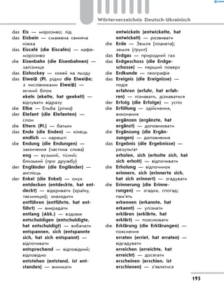 das	 Eis — морозиво; лід
das	 Eisbein — смажена свиняча
ніжка
das	 Eiscafé (die Eiscafés) — кафе-
морозиво
die	 Eisenbahn (die Eisenbahnen) —
залізниця
das	 Eishockey — хокей на льоду
das	 Eiweiß (Рl. рідко die Eiweiße;
з числівниками Eiweiß) —
яєчний білок
	 ekeln (ekelte, hat geekelt) —
відчувати відразу
die	 Elbe — Ельба (річка)
der	 Elefant (die Elefanten) —
слон
die	 Eltern (Pl.) — батьки
das	 Ende (die Enden) — кінець
	 endlich — нарешті
die	 Endung (die Endungen) —
закінчення (частина слова)
	 eng — вузький, тісний;
близький (про дружбу)
der	 Engländer (die Engländer) —
англієць
der	 Enkel (die Enkel) — онук
	 entdecken (entdeckte, hat ent-
deckt) — відкривати (країну,
таємницю); знаходити
	 entführen (entführte, hat ent-
führt) — викрадати
	 entlang (Akk.) — вздовж
	 entschuldigen (entschuldigte,
hat entschuldigt) — вибачати
	 entspannen, sich (entspannte
sich, hat sich entspannt) —
відпочивати
	 entsprechend — відповідний;
відповідно
	 entstehen (entstand, ist ent-
standen) — виникати
	 entwickeln (entwickelte, hat
entwickelt) — розвивати
die	 Erde — Земля (планета);
земля (ґрунт)
das	 Erdgas — природний газ
das	 Erdgeschoss (die Erdge-
schosse) — перший поверх
die	 Erdkunde — географія
das	 Ereignis (die Ereignisse) —
подія
	 erfahren (erfuhr, hat erfah-
ren) — пізнавати, дізнаватися
der	 Erfolg (die Erfolge) — успіх
die	 Erfüllung — здійснення,
виконання
	 ergänzen (ergänzte, hat
ergänzt) — доповнювати
die	 Ergänzung (die Ergän-
zungen) — доповнення
das	 Ergebnis (die Ergebnisse) —
результат
	 erholen, sich (erholte sich, hat
sich erholt) — відпочивати
die	 Erholung — відпочинок
	 erinnern, sich (erinnerte sich,
hat sich erinnert) — згадувати
die	 Erinnerung (die Erinne-
rungen) — згадка, спогад;
пам’ять
	 erkennen (erkannte, hat
erkannt) — упізнати
	 erklären (erklärte, hat
erklärt) — пояснювати
die	 Erklärung (die Erklärungen) —
пояснення
	 erraten (erriet, hat erraten) —
відгадувати
	 erreichen (erreichte, hat
erreicht) — досягати
	 erscheinen (erschien, ist
erschienen) — з’являтися
195
Wörterverzeichnis Deutsch-Ukrainisch
 