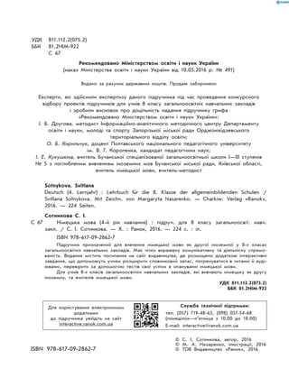 УДК 811.112.2(075.2)
ББК 81.2НІМ-922
С 67
Рекомендовано Міністерством освіти і науки України
(наказ Міністерства освіти і науки України від 10.05.2016 р. № 491)
Видано за рахунок державних коштів. Продаж заборонено
Експерти, які здійснили експертизу даного підручника під час проведення конкурсного
відбору проектів підручників для учнів 8 класу загальноосвітніх навчальних закладів
і зробили висновок про доцільність надання підручнику грифа
«Рекомендовано Міністерством освіти і науки України»:
І. Б. Другова, методист Інформаційно-аналітичного методичного центру Департаменту
освіти і науки, молоді та спорту Запорізької міської ради Орджонікідзевського
територіального відділу освіти;
О. Б. Кирильчук, доцент Полтавського національного педагогічного університету
ім. В. Г. Короленка, кандидат педагогічних наук;
І. Е. Кукушкіна, вчитель Бучанської спеціалізованої загальноосвітньої школи I—III ступенів
№ 5 з поглибленим вивченням іноземних мов Бучанської міської ради, Київської області,
вчитель німецької мови, вчитель-методист
Sotnykova, Svitlana
Deutsch (4. Lernjahr) : Lehrbuch für die 8. Klasse der allgemeinbildenden Schulen /
Svitlana Sotnykova. Mit Zeichn. von Margaryta Nasarenko. — Charkiw: Verlag «Ranok»,
2016. — 224 Seiten.
Сотникова С. І.
С 67 Німецька мова (4-й рік навчання) : підруч. для 8 класу загальноосвіт. навч.
закл. / С. І. Сотникова. — Х. : Ранок, 2016. — 224 с. : іл.
ISBN 978-617-09-2862-7
Підручник призначений для вивчення німецької мови як другої іноземної у 8-х класах
загальноосвітніх навчальних закладів. Має чітко виражену комунікативну та діяльнісну спрямо-
ваність. Видання містить посилання на сайт видавництва, де розміщено додаткові інтерактивні
завдання, що допоможуть учням розширити словниковий запас, потренуватися в читанні й ауді-
юванні, перевірити за допомогою тестів свої успіхи в опануванні німецької мови.
Для учнів 8-x класів загальноосвітніх навчальних закладів, які вивчають німецьку як другу
іноземну, та вчителів німецької мови.
УДК 811.112.2(075.2)
ББК 81.2НІМ-922
Для користування електронними
додатками
до підручника увійдіть на сайт
interactive.ranok.com.ua
Служба технічної підтримки:
тел. (057) 719-48-65, (098) 037-54-68
(понеділок—п’ятниця з 10.00 до 18.00)
E-mail: interactive@ranok.com.ua
© С. І. Сотникова, автор, 2016
© М. А. Назаренко, ілюстрації, 2016
ISBN 978-617-09-2862-7 © ТОВ Видавництво «Ранок», 2016
 