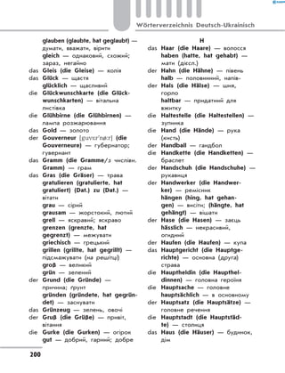 glauben (glaubte, hat geglaubt) —
думати, вважати, вірити
	 gleich — однаковий, схожий;
зараз, негайно
das	 Gleis (die Gleise) — колія
das	 Glück — щастя
	 glücklich — щасливий
die	 Glückwunschkarte (die Glück-
wunschkarten) — вітальна
листівка
die	 Glühbirne (die Glühbirnen) —
лампа розжарювання
das	 Gold — золото
der	 Gouverneur [guv*r'n/:r] (die
Gouverneure) — губернатор;
гувернант
das	 Gramm (die Gramme/з числівн.
Gramm) — грам
das	 Gras (die Gräser) — трава
	 gratulieren (gratulierte, hat
gratuliert) (Dat.) zu (Dat.) —
вітати
	 grau — сірий
	 grausam — жорстокий, лютий
	 grell — яскравий; яскраво
	 grenzen (grenzte, hat
gegrenzt) — межувати
	 griechisch — грецький
	 grillen (grillte, hat gegrillt) —
підсмажувати (на решітці)
	 groß — великий
	 grün — зелений
der	 Grund (die Gründe) —
причина; ґрунт
	 gründen (gründete, hat gegrün-
det) — заснувати
das	 Grünzeug — зелень, овочі
der	 Gruß (die Grüße) — привіт,
вітання
die	 Gurke (die Gurken) — огірок
	 gut — добрий, гарний; добре
H
das	 Haar (die Haare) — волосся
	 haben (hatte, hat gehabt) —
мати (дієсл.)
der	 Hahn (die Hähne) — півень
	 halb — половинний, напів-
der	 Hals (die Hälse) — шия,
горло
	 haltbar — придатний для
вжитку
die	 Haltestelle (die Haltestellen) —
зупинка
die	 Hand (die Hände) — рука
(кисть)
der	 Handball — гандбол
die	 Handkette (die Handketten) —
браслет
der	 Handschuh (die Handschuhe) —
рукавиця
der	 Handwerker (die Handwer-
ker) — ремісник
	 hängen (hing, hat gehan-
gen) — висіти; (hängte, hat
gehängt) — вішати
der	 Hase (die Hasen) — заєць
	 hässlich — некрасивий,
огидний
der	 Haufen (die Haufen) — купа
das	 Hauptgericht (die Hauptge-
richte) — основна (друга)
страва
die	 Hauptheldin (die Haupthel-
dinnen) — головна героїня
die	 Hauptsache — головне
	 hauptsächlich — в основному
der	 Hauptsatz (die Hauptsätze) —
головне речення
die	 Hauptstadt (die Hauptstäd-
te) — столиця
das	 Haus (die Häuser) — будинок,
дім
200
Wörterverzeichnis Deutsch-Ukrainisch
 