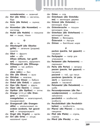 normalerweise — зазвичай
die	 Not (die Nöte) — нестаток,
біда
die	 Note (die Noten) — оцінка;
нота
der	 November (die November) —
листопад
die	 Nudel (die Nudeln) — локшина
	 nur — лише, тільки
О
	 ob — чи
der	 Oberbegriff (die Oberbe-
griffe) — загальне (родове)
поняття
das	 Obst — фрукти
	 oder — або
	 öffnen (öffnete, hat geöff-
net) — відчиняти, відкривати
die	 Öffnungszeit (die Öffnungs-
zeiten) — час роботи
	 oft — часто
	 ohne (Akk.) — без
das	 Ohr (die Ohren) — вухо
der	 Oktober — жовтень
die	 Oma (die Omas) — бабуся
der	 Onkel (die Onkel) — дядько
der	 Opa (die Opas) — дідусь
die	 Oper (die Opern) — опера
der	 Optiker (die Optiker) — оптик
die	 Orange [o'r‹:43] (die Oran-
gen) — апельсин
	 orangefarben — жовтогарячий,
помаранчевий
der	 Orangensaft (die Orangen-
säfte) — апельсиновий сік
	 ordnen (ordnete, hat geord-
net) — впорядковувати
die	 Orgel (die Orgeln) — оргáн
der	 Ort (die Orte) — місце;
населений пункт
der	 Osten — схід
der	 Osterbaum (die Osterbäu-
me) — великоднє дерево
das	 Osterei (die Ostereier) —
великоднє яйце
die	 Ostereiersuche — пошуки
великодніх яєць
der	 Osterhase (die Osterhasen) —
великодній заєць
	 Ostern — Великдень
	 Österreich — Австрія
die	 Ostsee — Балтійське море
P
	 расken (packte, hat gepackt) —
пакувати
das	 Packpapier — папір для
упакування
das	 Parlamént (die Parlaménte) —
парламент
die	 Party (die Partys) — вечірка
	 passen (passte, hat gepasst) —
пасувати
	 passend — той, що пасує
	 passieren (passierte, ist pas-
siert) — траплятися
	 passiv — пасивний
der	 Pelzmantel (die Pelzmäntel) —
шуба
das	 Personalpronomen (die Per-
sonalpronomen) — особовий
займенник
	 persönlich — особистий;
особисто
die	 Persönlichkeit (die Persönlich-
keiten) — особистість
der	 Pfarrer (die Pfarrer) — пастор,
священик
der	 Pfeil (die Pfeile) — стріла,
стрілка
das	 Pferd (die Pferde) — кінь
209
Wörterverzeichnis Deutsch-Ukrainisch
 