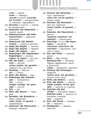 recht — правий
	 rechts — праворуч
	 recyceln [r`sa)ikln] (recycelte,
hat recycelt) — використовува-
ти повторно, переробляти
das	 Recycling [r`sa)ikl8] — повтор-
не використання
das	 Redemittel (die Redemittel) —
мовний зразок
das	 Reflexivpronomen (die Refle-
xivpronomen) — зворотний
займенник
das	 Reflexivverb (die Reflexiv-
verben) — зворотне дієслово
das	 Regal (die Regale) — поличка
die	 Regel (die Regeln) — правило
der	 Regen (die Regen) — дощ
der	 Regenbogen (die Regenbogen/
Regenbögen) — веселка
	 regnen: es regnet — іде дощ
das	 Reh (die Rehe) — косуля
	 reich — багатий
	 reichen (reichte, hat gereicht) —
подавати; бути достатнім
der	 Reichstag — Рейхстаг
	 reif — стиглий
die	 Reihe (die Reihen) — ряд
die	 Reihenfolge (die Reihenfol-
gen) — послідовність
	 rein — чистий
	 reinigen (reinigte, hat gerei-
nigt) — чистити
der	 Reis — рис
die	 Reise (die Reisen) — подо-
рож
das	 Reisebüro (die Reisebüros) —
бюро подорожей
	 reisen (reiste, ist gereist) —
подорожувати
die	 Reiseroute (die Reiserouten) —
маршрут подорожі
das	 Reiseziel (die Reiseziele) —
пункт призначення
	 reiten (ritt, ist/hat geritten) —
скакати верхи
das	 Rennauto (die Rennautos) —
авто для перегонів
	 rennen (rannte, ist gerannt) —
мчати
die	 Reparatur (die Reparaturen) —
ремонт
	 reparieren (reparierte, hat
repariert) — ремонтувати
die	 Reportage [‐`ta:43] (die Repor-
tagen) — репортаж
	 reservieren (reservierte, hat
reserviert) — бронювати, три-
мати в запасі
der	 Rest (die Reste) — залишок,
решта
der	 Rhein — Рейн (річка)
	 Rheinland-Pfalz — Рейнланд-
Пфальц (федеральна земля
в Німеччині)
	 richtig — правильний; правильно
die	 Richtung (die Richtungen) —
напрямок
	 riechen (roch, hat gerochen) —
нюхати; мати запах
das	 Risiko (die Risiken) — ризик
der	 Rock (die Röcke) — спідниця
	 rodeln (rodelte, ist/hat gero-
delt) — кататися на санчатах
der	 Rollschuh (die Roll-
schuhe) — роликовий ковзан;
Rollschuh laufen — кататися на
роликових ковзанах
	 rosa — рожевий
die	 Rose (die Rosen) — троянда
	 rot — червоний
das	 Rotkäppchen — Червона
Шапочка
211
Wörterverzeichnis Deutsch-Ukrainisch
 