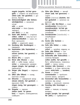 segeln (segelte, ist/hat gese-
gelt) — плавати на вітрильнику
	 sehen (sah, hat gesehen) — ди-
витися, бачити
die	 Sehenswürdigkeit (die Sehens-
würdigkeiten) — визначне
місце
	 sehr — дуже
	 sein/seine — його (присв.
займен.)
	 seit (Dat.) — з, від
die	 Seite (die Seiten) — сторінка
	 selber, selbst — сам/-а/-о/-і
	 selbstverständlich — само со-
бою зрозуміло
	 selten — рідкісний; рідко
die	 Sendung (die Sendungen) —
передача
der	 September (die September) —
вересень
	 setzen (setzte, hat gesetzt) —
саджати
die	 Shorts (Pl.) — шорти
die	 Show (die Shows) — шоу
	 sich — себе (звор. займ.)
	 sicher — впевнений; напевно
	 siegen (siegte, hat gesiegt) —
перемагати
der	 Sieger (die Sieger) — перемо-
жець
die	 Silbe (die Silben) — склад
(частина слова)
der	 Silvester — новорічний вечір
	 simsen (simste, hat gesimst) —
відсилати СМС
	 singen (sang, hat gesungen) —
співати
der	 Singular — однина
	 sinken (sank, ist gesun-
ken) — падати; зменшуватися;
слабшати
die	 Sitte (die Sitten) — звичай
	 sitzen (saß, hat gesessen) —
сидіти
	 skaten [`skeit3n] (skatete, ist/
hat geskatet) — кататися на
роликах
der	 Ski [6i:] (die Ski/Skier) — лижі
	 snowboarden [`snob1:dn]
(snowboardete, ist/hat ge-
snowboardet) — кататися на
сноуборді
das	 Snowboarden [`snob1:dn] —
сноубординг
	 so — так
die	 Socke (die Socken) —
шкарпетка
das	 Sofa (die Sofas) — софа,
кушетка
	 sofort — негайно, відразу ж
der	 Sohn (die Söhne) — син
das	 Sojafleisch — соєве м’ясо
die	 Solarzelle (die Solarzellen) —
сонячна батарея
	 sollen (sollte, hat gesollt) —
бути зобов’язаним, повинним
	 somit — таким чином
der	 Sommer (die Sommer) — літо
	 sondern — а (при протистав-
ленні: nicht/kein ..., sondern)
die	 Sonne — сонце
	 sonnenbaden — приймати
сонячні ванни, загоряти
der	 Sonnenhut (die Sonnenhüte) —
капелюх від сонця
	 sonnig — сонячний; сонячно
der	 Sonntag (die Sonntage) —
неділя
	 sonst — інакше, в іншому
випадку
	 sorgen (sorgte, hat gesorgt)
für (Akk.) — турбуватися
214
Wörterverzeichnis Deutsch-Ukrainisch
 