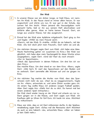 Der Kloß
C 1. 
In unserer Klasse war ein dicker Junge, er hieß Klaus, wir nann-
ten ihn Kloß. In der Pause stand er immer allein herum. Er war
ungeschickt und störte uns nur. Er war gut in der Schule, das
Lernen fiel ihm leicht. Wenn jemand die Hausaufgaben nicht
gemacht hatte, ließ er ihn aus seinem Heft abschreiben und
erklärte alles gerne. Aber er hatte keinen Freund. Gert, ein
Junge aus unserer Klasse, hat das ausgenutzt.
2. 
Einmal hat der Kloß eine Apfelsine mitgebracht. Gert ging zu ihm
und fragte: «Willst du mein Freund sein?»
«Gern!», rief der Kloß. Er strahlte. «Willst du sie haben?», rief der
Kloß. «Du bist doch jetzt mein Freund!», Gert nahm sie und aß.
3. 
Am nächsten Morgen sagte Gert zum Kloß: «Ich habe eine Idee.
Heute Nachmittag gehen wir zusammen ins Kino.» Der Kloß war
glücklich. «Ich habe aber mein Taschengeld für diese Woche schon
ausgegeben», sagte Gert. «Und du? Hast du noch etwas?»
«Nur im Sparschwein».
«Steck das Sparschwein in deinen Pullover. Um drei bin ich vor
dem Kino.»
Das machte Klaus. Um drei stand er vor dem Kino. «Brav», sagte
Gert. «Gib her!» Er warf das Sparschwein auf den Boden und
es zerbrach. Gert sammelte alle Münzen auf und sie gingen ins
Kino.
4. 
Am nächsten Tag merkte die Mutter vom Kloß, dass das Spar-
schwein nicht mehr da war. «Hast du es weggenommen?», fragte
sie ihn. «Nein», antwortete er, und seine Ohren wurden ganz rot.
An einem Tag wollte Klaus mit anderen Jungen Fußball spielen.
Aber Gert sagte ihm: «Dafür bist du zu dick. Du kannst mal bei
einem anderen Spiel mitmachen.»
Der Kloß stand wieder traurig an der Wand und schaute uns nur zu.
Dann gingen wir in die Klasse, und Gert sagte zum Kloß: «Im
Kaufhaus gibt es Uhren für fünf Euro. Ich kaufe mir eine. Möchtest
du mitkommen?»
5. 
Klaus war stolz, dass er mit Gert mitkommen durfte. In der Spielwa-
renabteilung sagte Gert: «Schau mal die Rennautos dort! Möchtest
du auch so eins haben?» «Ja», antwortete Klaus. «Aber wir haben
ja kein Geld mehr.»
Lektion 1 Meine Familie und meine Freunde
23
 